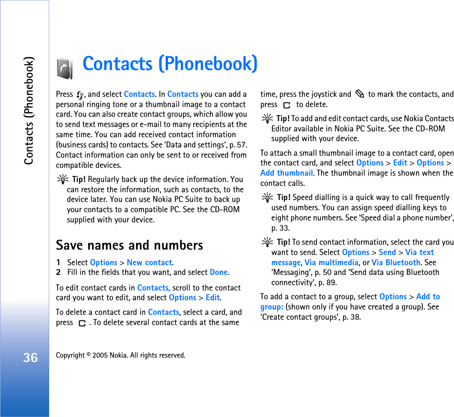 Contacts (Phonebook)36 Copyright © 2005 Nokia. All rights reserved. Contacts (Phonebook)Press  , and select Contacts. In Contacts you can add a personal ringing tone or a thumbnail image to a contact card. You can also create contact groups, which allow you to send text messages or e-mail to many recipients at the same time. You can add received contact information (business cards) to contacts. See ‘Data and settings’, p. 57. Contact information can only be sent to or received from compatible devices. Tip! Regularly back up the device information. You can restore the information, such as contacts, to the device later. You can use Nokia PC Suite to back up your contacts to a compatible PC. See the CD-ROM supplied with your device.Save names and numbers1Select Options &gt; New contact.2Fill in the fields that you want, and select Done.To edit contact cards in Contacts, scroll to the contact card you want to edit, and select Options &gt; Edit.To delete a contact card in Contacts, select a card, and press  . To delete several contact cards at the same time, press the joystick and   to mark the contacts, and press   to delete. Tip! To add and edit contact cards, use Nokia Contacts Editor available in Nokia PC Suite. See the CD-ROM supplied with your device.To attach a small thumbnail image to a contact card, open the contact card, and select Options &gt; Edit &gt; Options &gt; Add thumbnail. The thumbnail image is shown when the contact calls. Tip! Speed dialling is a quick way to call frequently used numbers. You can assign speed dialling keys to eight phone numbers. See ‘Speed dial a phone number’, p. 33. Tip! To send contact information, select the card you want to send. Select Options &gt; Send &gt; Via text message, Via multimedia, or Via Bluetooth. See ‘Messaging’, p. 50 and ‘Send data using Bluetooth connectivity’, p. 89.To add a contact to a group, select Options &gt; Add to group: (shown only if you have created a group). See ‘Create contact groups’, p. 38.
