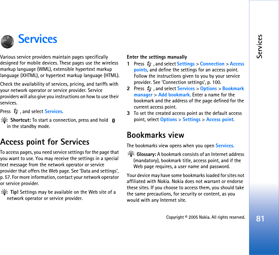 Services81Copyright © 2005 Nokia. All rights reserved.ServicesVarious service providers maintain pages specifically designed for mobile devices. These pages use the wireless markup language (WML), extensible hypertext markup language (XHTML), or hypertext markup language (HTML).Check the availability of services, pricing, and tariffs with your network operator or service provider. Service providers will also give you instructions on how to use their services. Press , and select Services. Shortcut: To start a connection, press and hold   in the standby mode.Access point for ServicesTo access pages, you need service settings for the page that you want to use. You may receive the settings in a special text message from the network operator or service provider that offers the Web page. See ‘Data and settings’, p. 57. For more information, contact your network operator or service provider. Tip! Settings may be available on the Web site of a network operator or service provider.Enter the settings manually1Press , and select Settings &gt; Connection &gt; Access points, and define the settings for an access point. Follow the instructions given to you by your service provider. See ‘Connection settings’, p. 100.2Press  , and select Services &gt; Options &gt; Bookmark manager &gt; Add bookmark. Enter a name for the bookmark and the address of the page defined for the current access point.3To set the created access point as the default access point, select Options &gt; Settings &gt; Access point.Bookmarks viewThe bookmarks view opens when you open Services. Glossary: A bookmark consists of an Internet address (mandatory), bookmark title, access point, and if the Web page requires, a user name and password.Your device may have some bookmarks loaded for sites not affiliated with Nokia. Nokia does not warrant or endorse these sites. If you choose to access them, you should take the same precautions, for security or content, as you would with any Internet site.
