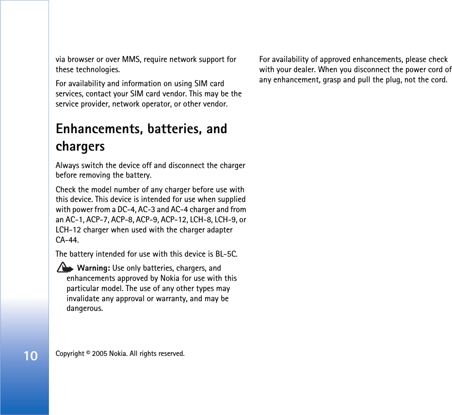 10 Copyright © 2005 Nokia. All rights reserved. via browser or over MMS, require network support for these technologies.For availability and information on using SIM card services, contact your SIM card vendor. This may be the service provider, network operator, or other vendor.Enhancements, batteries, and chargersAlways switch the device off and disconnect the charger before removing the battery.Check the model number of any charger before use with this device. This device is intended for use when supplied with power from a DC-4, AC-3 and AC-4 charger and from an AC-1, ACP-7, ACP-8, ACP-9, ACP-12, LCH-8, LCH-9, or LCH-12 charger when used with the charger adapter CA-44.The battery intended for use with this device is BL-5C. Warning: Use only batteries, chargers, and enhancements approved by Nokia for use with this particular model. The use of any other types may invalidate any approval or warranty, and may be dangerous.For availability of approved enhancements, please check with your dealer. When you disconnect the power cord of any enhancement, grasp and pull the plug, not the cord.