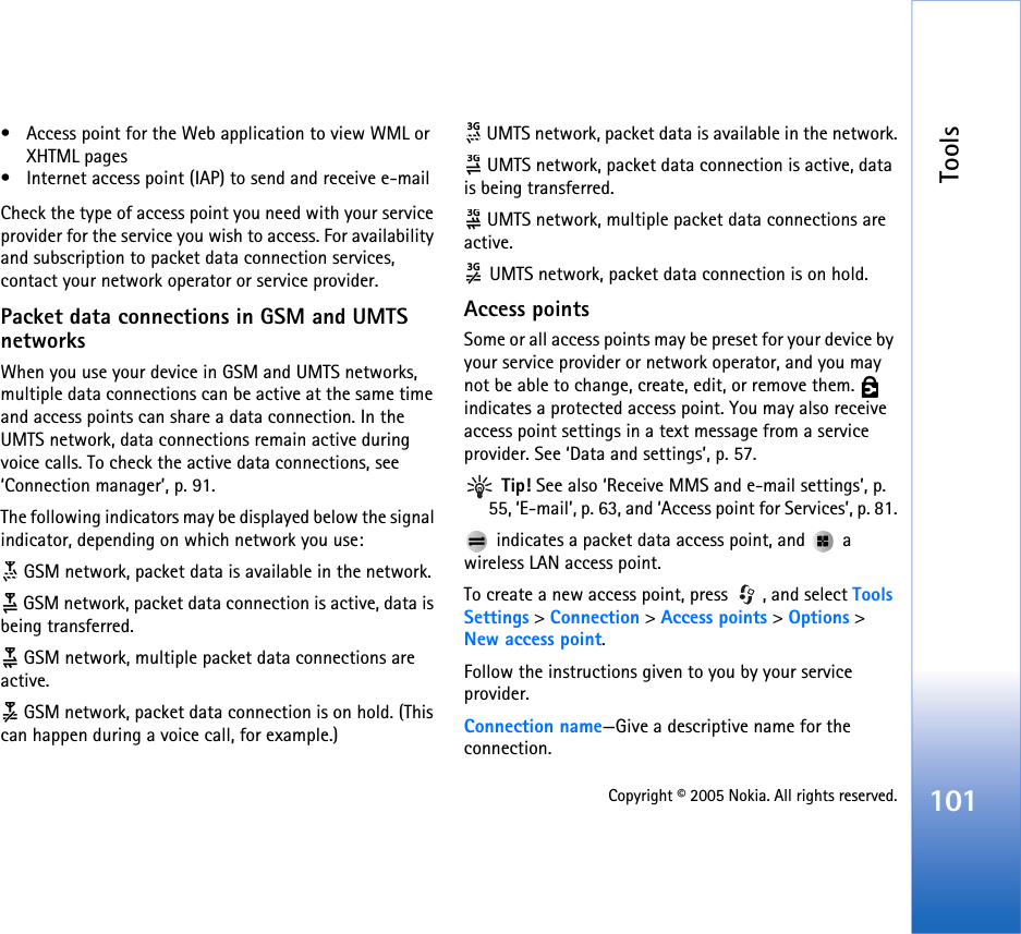 Tools101Copyright © 2005 Nokia. All rights reserved.• Access point for the Web application to view WML or XHTML pages• Internet access point (IAP) to send and receive e-mail Check the type of access point you need with your service provider for the service you wish to access. For availability and subscription to packet data connection services, contact your network operator or service provider.Packet data connections in GSM and UMTS networksWhen you use your device in GSM and UMTS networks, multiple data connections can be active at the same time and access points can share a data connection. In the UMTS network, data connections remain active during voice calls. To check the active data connections, see ‘Connection manager’, p. 91.The following indicators may be displayed below the signal indicator, depending on which network you use: GSM network, packet data is available in the network. GSM network, packet data connection is active, data is being transferred. GSM network, multiple packet data connections are active. GSM network, packet data connection is on hold. (This can happen during a voice call, for example.) UMTS network, packet data is available in the network. UMTS network, packet data connection is active, data is being transferred. UMTS network, multiple packet data connections are active. UMTS network, packet data connection is on hold.Access pointsSome or all access points may be preset for your device by your service provider or network operator, and you may not be able to change, create, edit, or remove them.   indicates a protected access point. You may also receive access point settings in a text message from a service provider. See ‘Data and settings’, p. 57. Tip! See also ‘Receive MMS and e-mail settings’, p. 55, ‘E-mail’, p. 63, and ‘Access point for Services’, p. 81. indicates a packet data access point, and   a wireless LAN access point.To create a new access point, press  , and select Tools Settings &gt; Connection &gt; Access points &gt; Options &gt; New access point.Follow the instructions given to you by your service provider.Connection name—Give a descriptive name for the connection.