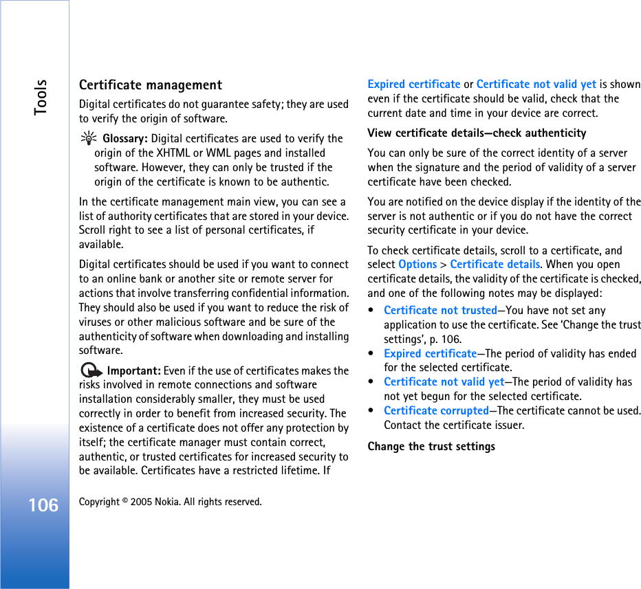Tools106 Copyright © 2005 Nokia. All rights reserved. Certificate managementDigital certificates do not guarantee safety; they are used to verify the origin of software. Glossary: Digital certificates are used to verify the origin of the XHTML or WML pages and installed software. However, they can only be trusted if the origin of the certificate is known to be authentic. In the certificate management main view, you can see a list of authority certificates that are stored in your device. Scroll right to see a list of personal certificates, if available.Digital certificates should be used if you want to connect to an online bank or another site or remote server for actions that involve transferring confidential information. They should also be used if you want to reduce the risk of viruses or other malicious software and be sure of the authenticity of software when downloading and installing software. Important: Even if the use of certificates makes the risks involved in remote connections and software installation considerably smaller, they must be used correctly in order to benefit from increased security. The existence of a certificate does not offer any protection by itself; the certificate manager must contain correct, authentic, or trusted certificates for increased security to be available. Certificates have a restricted lifetime. If Expired certificate or Certificate not valid yet is shown even if the certificate should be valid, check that the current date and time in your device are correct.View certificate details—check authenticityYou can only be sure of the correct identity of a server when the signature and the period of validity of a server certificate have been checked. You are notified on the device display if the identity of the server is not authentic or if you do not have the correct security certificate in your device.To check certificate details, scroll to a certificate, and select Options &gt; Certificate details. When you open certificate details, the validity of the certificate is checked, and one of the following notes may be displayed:•Certificate not trusted—You have not set any application to use the certificate. See ‘Change the trust settings’, p. 106.•Expired certificate—The period of validity has ended for the selected certificate.•Certificate not valid yet—The period of validity has not yet begun for the selected certificate.•Certificate corrupted—The certificate cannot be used. Contact the certificate issuer.Change the trust settings