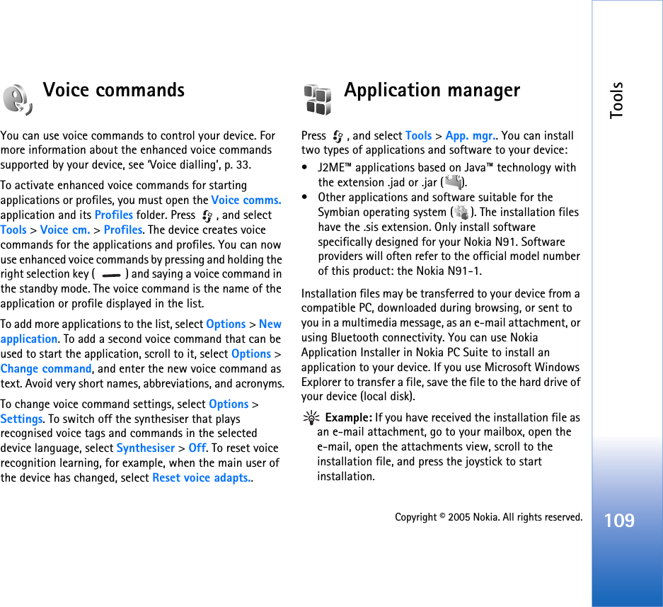 Tools109Copyright © 2005 Nokia. All rights reserved.Voice commandsYou can use voice commands to control your device. For more information about the enhanced voice commands supported by your device, see ‘Voice dialling’, p. 33. To activate enhanced voice commands for starting applications or profiles, you must open the Voice comms. application and its Profiles folder. Press  , and select Tools &gt; Voice cm. &gt; Profiles. The device creates voice commands for the applications and profiles. You can now use enhanced voice commands by pressing and holding the right selection key (  ) and saying a voice command in the standby mode. The voice command is the name of the application or profile displayed in the list.To add more applications to the list, select Options &gt; New application. To add a second voice command that can be used to start the application, scroll to it, select Options &gt; Change command, and enter the new voice command as text. Avoid very short names, abbreviations, and acronyms.To change voice command settings, select Options &gt; Settings. To switch off the synthesiser that plays recognised voice tags and commands in the selected device language, select Synthesiser &gt; Off. To reset voice recognition learning, for example, when the main user of the device has changed, select Reset voice adapts..Application managerPress , and select Tools &gt; App. mgr.. You can install two types of applications and software to your device:• J2ME™ applications based on Java™ technology with the extension .jad or .jar ( ). • Other applications and software suitable for the Symbian operating system ( ). The installation files have the .sis extension. Only install software specifically designed for your Nokia N91. Software providers will often refer to the official model number of this product: the Nokia N91-1.Installation files may be transferred to your device from a compatible PC, downloaded during browsing, or sent to you in a multimedia message, as an e-mail attachment, or using Bluetooth connectivity. You can use Nokia Application Installer in Nokia PC Suite to install an application to your device. If you use Microsoft Windows Explorer to transfer a file, save the file to the hard drive of your device (local disk). Example: If you have received the installation file as an e-mail attachment, go to your mailbox, open the e-mail, open the attachments view, scroll to the installation file, and press the joystick to start installation.