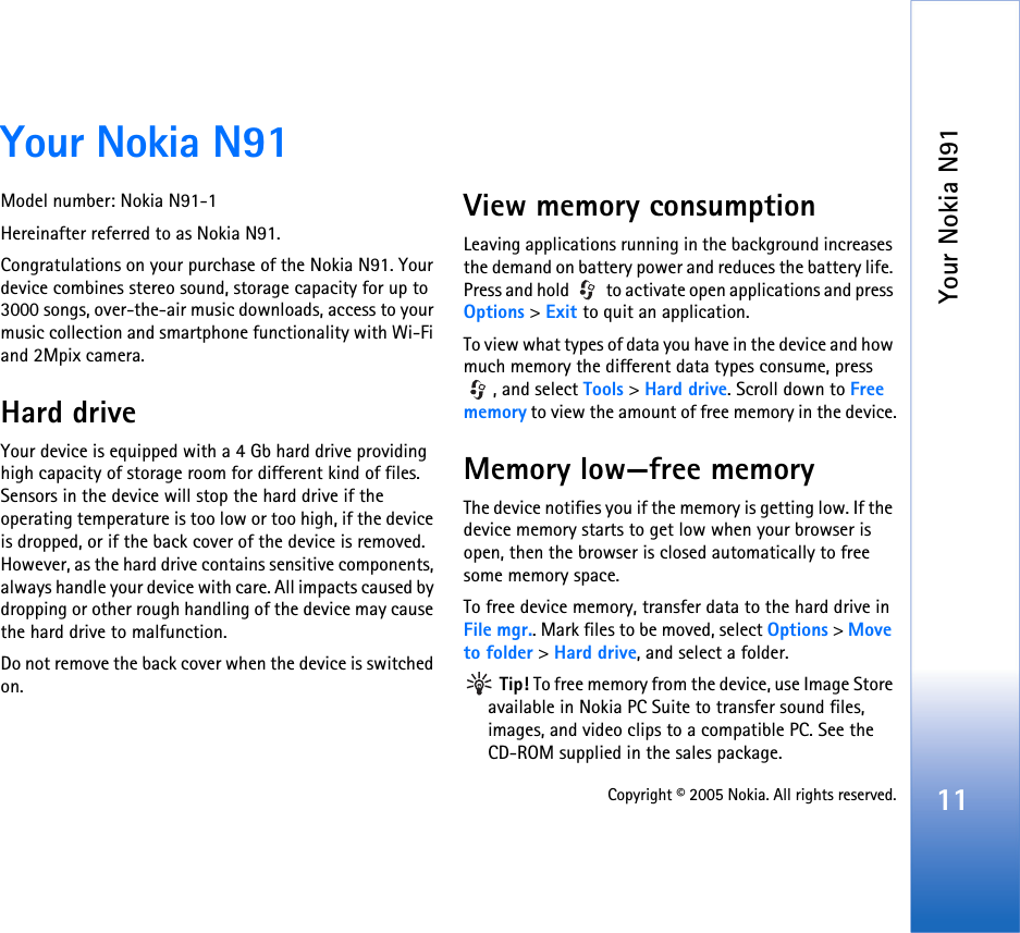 Your Nokia N9111Copyright © 2005 Nokia. All rights reserved.Your Nokia N91Model number: Nokia N91-1Hereinafter referred to as Nokia N91.Congratulations on your purchase of the Nokia N91. Your device combines stereo sound, storage capacity for up to 3000 songs, over-the-air music downloads, access to your music collection and smartphone functionality with Wi-Fi and 2Mpix camera.Hard driveYour device is equipped with a 4 Gb hard drive providing high capacity of storage room for different kind of files. Sensors in the device will stop the hard drive if the operating temperature is too low or too high, if the device is dropped, or if the back cover of the device is removed. However, as the hard drive contains sensitive components, always handle your device with care. All impacts caused by dropping or other rough handling of the device may cause the hard drive to malfunction.Do not remove the back cover when the device is switched on.View memory consumption Leaving applications running in the background increases the demand on battery power and reduces the battery life. Press and hold   to activate open applications and press Options &gt; Exit to quit an application.To view what types of data you have in the device and how much memory the different data types consume, press , and select Tools &gt; Hard drive. Scroll down to Free memory to view the amount of free memory in the device.Memory low—free memoryThe device notifies you if the memory is getting low. If the device memory starts to get low when your browser is open, then the browser is closed automatically to free some memory space.To free device memory, transfer data to the hard drive in File mgr.. Mark files to be moved, select Options &gt; Move to folder &gt; Hard drive, and select a folder. Tip! To free memory from the device, use Image Store available in Nokia PC Suite to transfer sound files, images, and video clips to a compatible PC. See the CD-ROM supplied in the sales package.