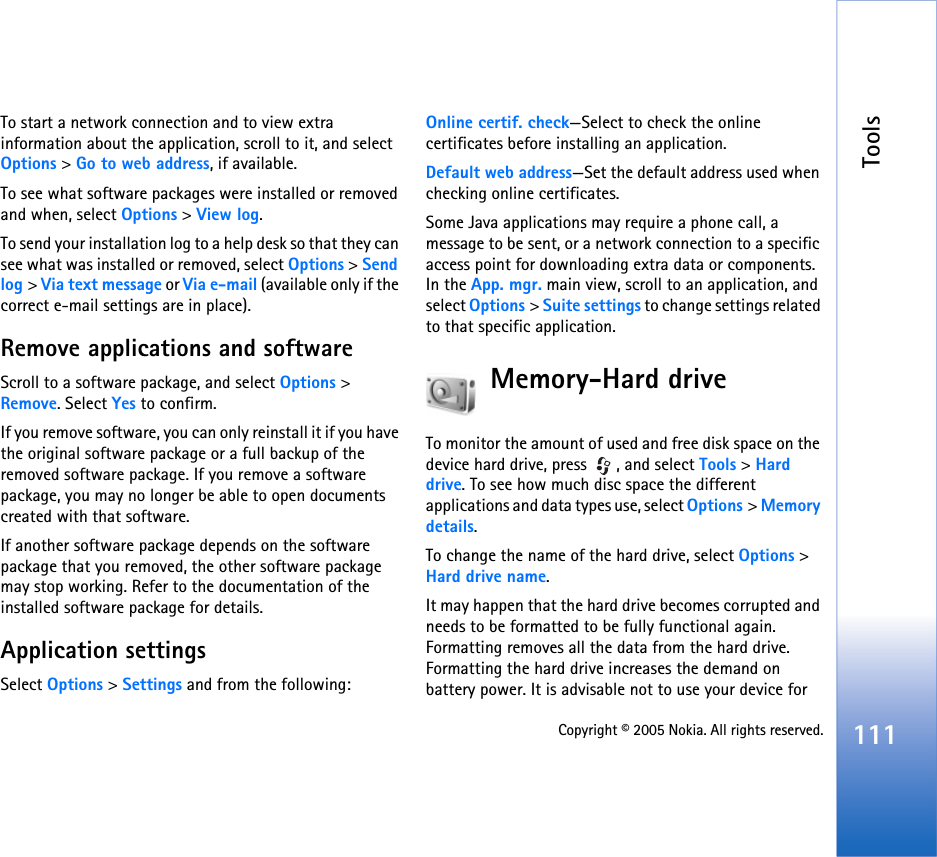 Tools111Copyright © 2005 Nokia. All rights reserved.To start a network connection and to view extra information about the application, scroll to it, and select Options &gt; Go to web address, if available.To see what software packages were installed or removed and when, select Options &gt; View log.To send your installation log to a help desk so that they can see what was installed or removed, select Options &gt; Send log &gt; Via text message or Via e-mail (available only if the correct e-mail settings are in place).Remove applications and softwareScroll to a software package, and select Options &gt; Remove. Select Yes to confirm.If you remove software, you can only reinstall it if you have the original software package or a full backup of the removed software package. If you remove a software package, you may no longer be able to open documents created with that software.If another software package depends on the software package that you removed, the other software package may stop working. Refer to the documentation of the installed software package for details.Application settingsSelect Options &gt; Settings and from the following:Online certif. check—Select to check the online certificates before installing an application.Default web address—Set the default address used when checking online certificates.Some Java applications may require a phone call, a message to be sent, or a network connection to a specific access point for downloading extra data or components. In the App. mgr. main view, scroll to an application, and select Options &gt; Suite settings to change settings related to that specific application.Memory-Hard driveTo monitor the amount of used and free disk space on the device hard drive, press  , and select Tools &gt; Hard drive. To see how much disc space the different applications and data types use, select Options &gt; Memory details.To change the name of the hard drive, select Options &gt; Hard drive name.It may happen that the hard drive becomes corrupted and needs to be formatted to be fully functional again. Formatting removes all the data from the hard drive. Formatting the hard drive increases the demand on battery power. It is advisable not to use your device for 