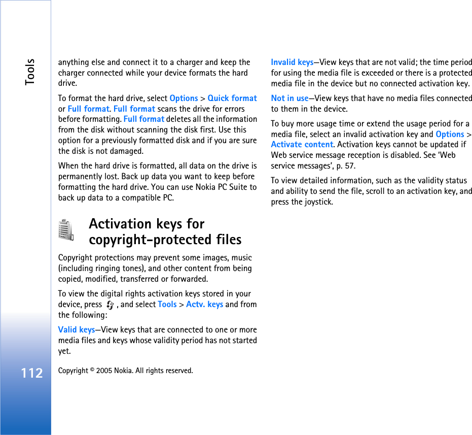 Tools112 Copyright © 2005 Nokia. All rights reserved. anything else and connect it to a charger and keep the charger connected while your device formats the hard drive.To format the hard drive, select Options &gt; Quick format or Full format. Full format scans the drive for errors before formatting. Full format deletes all the information from the disk without scanning the disk first. Use this option for a previously formatted disk and if you are sure the disk is not damaged.When the hard drive is formatted, all data on the drive is permanently lost. Back up data you want to keep before formatting the hard drive. You can use Nokia PC Suite to back up data to a compatible PC.Activation keys for copyright-protected filesCopyright protections may prevent some images, music (including ringing tones), and other content from being copied, modified, transferred or forwarded.To view the digital rights activation keys stored in your device, press  , and select Tools &gt; Actv. keys and from the following:Valid keys—View keys that are connected to one or more media files and keys whose validity period has not started yet.Invalid keys—View keys that are not valid; the time period for using the media file is exceeded or there is a protected media file in the device but no connected activation key.Not in use—View keys that have no media files connected to them in the device.To buy more usage time or extend the usage period for a media file, select an invalid activation key and Options &gt; Activate content. Activation keys cannot be updated if Web service message reception is disabled. See ‘Web service messages’, p. 57.To view detailed information, such as the validity status and ability to send the file, scroll to an activation key, and press the joystick.