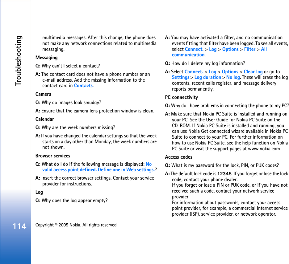 Troubleshooting114 Copyright © 2005 Nokia. All rights reserved. multimedia messages. After this change, the phone does not make any network connections related to multimedia messaging. MessagingQ: Why can’t I select a contact?A: The contact card does not have a phone number or an e-mail address. Add the missing information to the contact card in Contacts.CameraQ: Why do images look smudgy?A: Ensure that the camera lens protection window is clean. CalendarQ: Why are the week numbers missing?A: If you have changed the calendar settings so that the week starts on a day other than Monday, the week numbers are not shown.Browser servicesQ: What do I do if the following message is displayed: No valid access point defined. Define one in Web settings.? A: Insert the correct browser settings. Contact your service provider for instructions. LogQ: Why does the log appear empty?A: You may have activated a filter, and no communication events fitting that filter have been logged. To see all events, select Connect. &gt; Log &gt; Options &gt; Filter &gt; All communication.Q: How do I delete my log information?A: Select Connect. &gt; Log &gt; Options &gt; Clear log or go to Settings &gt; Log duration &gt; No log. These will erase the log contents, recent calls register, and message delivery reports permanently.PC connectivityQ: Why do I have problems in connecting the phone to my PC?A: Make sure that Nokia PC Suite is installed and running on your PC. See the User Guide for Nokia PC Suite on the CD-ROM. If Nokia PC Suite is installed and running, you can use Nokia Get connected wizard available in Nokia PC Suite to connect to your PC. For further information on how to use Nokia PC Suite, see the help function on Nokia PC Suite or visit the support pages at www.nokia.com.Access codesQ: What is my password for the lock, PIN, or PUK codes?A: The default lock code is 12345. If you forget or lose the lock code, contact your phone dealer.If you forget or lose a PIN or PUK code, or if you have not received such a code, contact your network service provider.For information about passwords, contact your access point provider, for example, a commercial Internet service provider (ISP), service provider, or network operator.