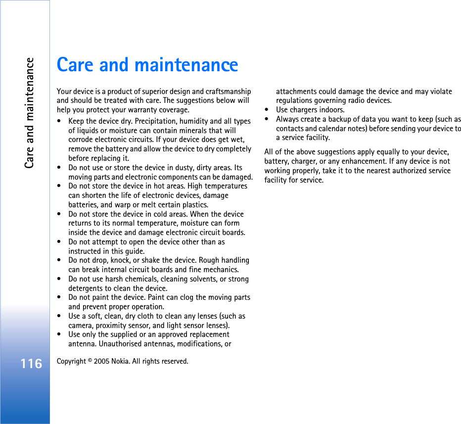 Care and maintenance116 Copyright © 2005 Nokia. All rights reserved. Care and maintenanceYour device is a product of superior design and craftsmanship and should be treated with care. The suggestions below will help you protect your warranty coverage.• Keep the device dry. Precipitation, humidity and all types of liquids or moisture can contain minerals that will corrode electronic circuits. If your device does get wet, remove the battery and allow the device to dry completely before replacing it.• Do not use or store the device in dusty, dirty areas. Its moving parts and electronic components can be damaged.• Do not store the device in hot areas. High temperatures can shorten the life of electronic devices, damage batteries, and warp or melt certain plastics.• Do not store the device in cold areas. When the device returns to its normal temperature, moisture can form inside the device and damage electronic circuit boards.• Do not attempt to open the device other than as instructed in this guide.• Do not drop, knock, or shake the device. Rough handling can break internal circuit boards and fine mechanics.• Do not use harsh chemicals, cleaning solvents, or strong detergents to clean the device.• Do not paint the device. Paint can clog the moving parts and prevent proper operation.• Use a soft, clean, dry cloth to clean any lenses (such as camera, proximity sensor, and light sensor lenses).• Use only the supplied or an approved replacement antenna. Unauthorised antennas, modifications, or attachments could damage the device and may violate regulations governing radio devices.• Use chargers indoors.• Always create a backup of data you want to keep (such as contacts and calendar notes) before sending your device to a service facility.All of the above suggestions apply equally to your device, battery, charger, or any enhancement. If any device is not working properly, take it to the nearest authorized service facility for service.