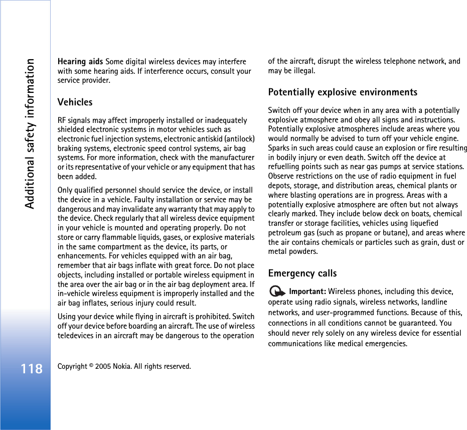 Additional safety information118 Copyright © 2005 Nokia. All rights reserved. Hearing aids Some digital wireless devices may interfere with some hearing aids. If interference occurs, consult your service provider.VehiclesRF signals may affect improperly installed or inadequately shielded electronic systems in motor vehicles such as electronic fuel injection systems, electronic antiskid (antilock) braking systems, electronic speed control systems, air bag systems. For more information, check with the manufacturer or its representative of your vehicle or any equipment that has been added.Only qualified personnel should service the device, or install the device in a vehicle. Faulty installation or service may be dangerous and may invalidate any warranty that may apply to the device. Check regularly that all wireless device equipment in your vehicle is mounted and operating properly. Do not store or carry flammable liquids, gases, or explosive materials in the same compartment as the device, its parts, or enhancements. For vehicles equipped with an air bag, remember that air bags inflate with great force. Do not place objects, including installed or portable wireless equipment in the area over the air bag or in the air bag deployment area. If in-vehicle wireless equipment is improperly installed and the air bag inflates, serious injury could result.Using your device while flying in aircraft is prohibited. Switch off your device before boarding an aircraft. The use of wireless teledevices in an aircraft may be dangerous to the operation of the aircraft, disrupt the wireless telephone network, and may be illegal.Potentially explosive environmentsSwitch off your device when in any area with a potentially explosive atmosphere and obey all signs and instructions. Potentially explosive atmospheres include areas where you would normally be advised to turn off your vehicle engine. Sparks in such areas could cause an explosion or fire resulting in bodily injury or even death. Switch off the device at refuelling points such as near gas pumps at service stations. Observe restrictions on the use of radio equipment in fuel depots, storage, and distribution areas, chemical plants or where blasting operations are in progress. Areas with a potentially explosive atmosphere are often but not always clearly marked. They include below deck on boats, chemical transfer or storage facilities, vehicles using liquefied petroleum gas (such as propane or butane), and areas where the air contains chemicals or particles such as grain, dust or metal powders.Emergency calls Important: Wireless phones, including this device, operate using radio signals, wireless networks, landline networks, and user-programmed functions. Because of this, connections in all conditions cannot be guaranteed. You should never rely solely on any wireless device for essential communications like medical emergencies.