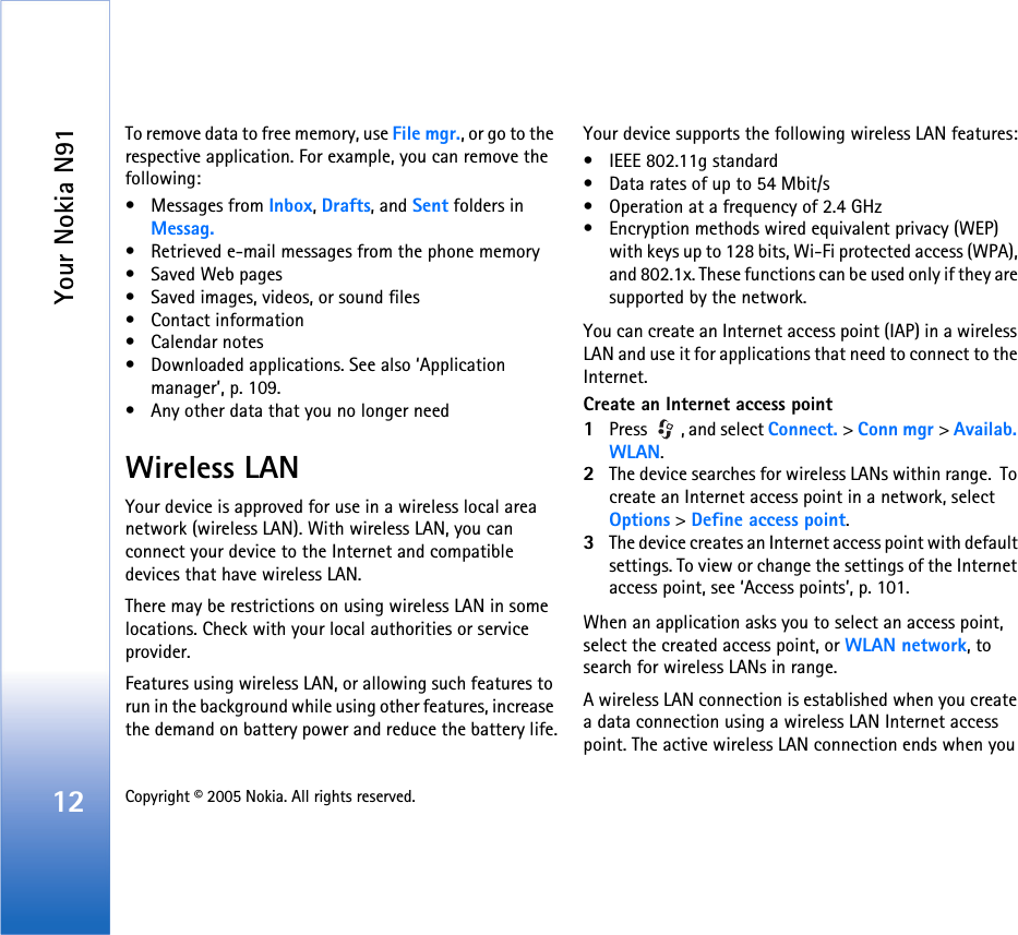 Your Nokia N9112 Copyright © 2005 Nokia. All rights reserved. To remove data to free memory, use File mgr., or go to the respective application. For example, you can remove the following: • Messages from Inbox, Drafts, and Sent folders in Messag.• Retrieved e-mail messages from the phone memory• Saved Web pages• Saved images, videos, or sound files• Contact information•Calendar notes• Downloaded applications. See also ‘Application manager’, p. 109.• Any other data that you no longer needWireless LANYour device is approved for use in a wireless local area network (wireless LAN). With wireless LAN, you can connect your device to the Internet and compatible devices that have wireless LAN.There may be restrictions on using wireless LAN in some locations. Check with your local authorities or service provider.Features using wireless LAN, or allowing such features to run in the background while using other features, increase the demand on battery power and reduce the battery life.Your device supports the following wireless LAN features:• IEEE 802.11g standard• Data rates of up to 54 Mbit/s• Operation at a frequency of 2.4 GHz• Encryption methods wired equivalent privacy (WEP) with keys up to 128 bits, Wi-Fi protected access (WPA), and 802.1x. These functions can be used only if they are supported by the network.You can create an Internet access point (IAP) in a wireless LAN and use it for applications that need to connect to the Internet.Create an Internet access point1Press  , and select Connect. &gt; Conn mgr &gt; Availab. WLAN.2The device searches for wireless LANs within range.  To create an Internet access point in a network, select Options &gt; Define access point.3The device creates an Internet access point with default settings. To view or change the settings of the Internet access point, see ‘Access points’, p. 101.When an application asks you to select an access point, select the created access point, or WLAN network, to search for wireless LANs in range.A wireless LAN connection is established when you create a data connection using a wireless LAN Internet access point. The active wireless LAN connection ends when you 