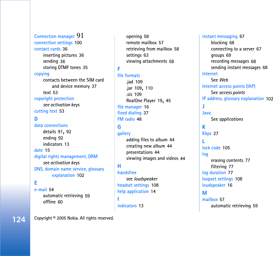 124 Copyright © 2005 Nokia. All rights reserved. Connection manager 91connection settings 100contact cards 36inserting pictures 36sending 36storing DTMF tones 35copyingcontacts between the SIM card and device memory 37text 53copyright protectionsee activation keyscutting text 53Ddata connectionsdetails 91, 92ending 92indicators 13date 15digital rights management, DRMsee activation keysDNS, domain name service, glossary explanation 102Ee-mail 54automatic retrieving 59offline 60opening 58remote mailbox 57retrieving from mailbox 58settings 63viewing attachments 58Ffile formats.jad 109.jar 109, 110.sis 109RealOne Player 19, 45file manager 16fixed dialing 37FM radio 48Ggalleryadding files to album 44creating new album 44presentations 44viewing images and videos 44Hhandsfreesee loudspeakerheadset settings 108help application 14Iindicators 13instant messaging 67blocking 68connecting to a server 67groups 69recording messages 68sending instant messages 68InternetSee WebInternet access points (IAP)See access pointsIP address, glossary explanation 102JJavaSee applicationsKKbps 27Llock code 105logerasing contents 77filtering 77log duration 77loopset settings 108loudspeaker 16Mmailbox 57automatic retrieving 59