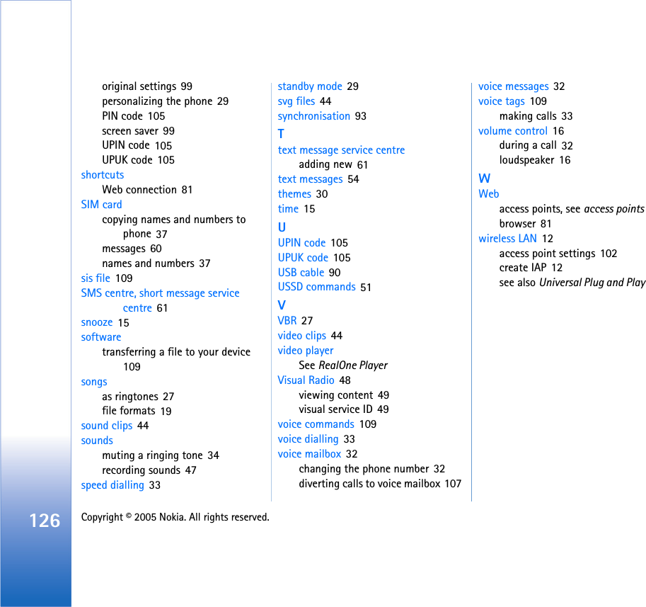 126 Copyright © 2005 Nokia. All rights reserved. original settings 99personalizing the phone 29PIN code 105screen saver 99UPIN code 105UPUK code 105shortcutsWeb connection 81SIM cardcopying names and numbers to phone 37messages 60names and numbers 37sis file 109SMS centre, short message service centre 61snooze 15softwaretransferring a file to your device 109songsas ringtones 27file formats 19sound clips 44soundsmuting a ringing tone 34recording sounds 47speed dialling 33standby mode 29svg files 44synchronisation 93Ttext message service centreadding new 61text messages 54themes 30time 15UUPIN code 105UPUK code 105USB cable 90USSD commands 51VVBR 27video clips 44video playerSee RealOne PlayerVisual Radio 48viewing content 49visual service ID 49voice commands 109voice dialling 33voice mailbox 32changing the phone number 32diverting calls to voice mailbox 107voice messages 32voice tags 109making calls 33volume control 16during a call 32loudspeaker 16WWebaccess points, see access pointsbrowser 81wireless LAN 12access point settings 102create IAP 12see also Universal Plug and Play