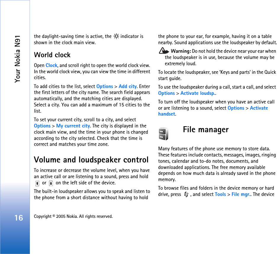 Your Nokia N9116 Copyright © 2005 Nokia. All rights reserved. the daylight-saving time is active, the   indicator is shown in the clock main view.World clockOpen Clock, and scroll right to open the world clock view. In the world clock view, you can view the time in different cities.To add cities to the list, select Options &gt; Add city. Enter the first letters of the city name. The search field appears automatically, and the matching cities are displayed. Select a city. You can add a maximum of 15 cities to the list.To set your current city, scroll to a city, and select Options &gt; My current city. The city is displayed in the clock main view, and the time in your phone is changed according to the city selected. Check that the time is correct and matches your time zone.Volume and loudspeaker controlTo increase or decrease the volume level, when you have an active call or are listening to a sound, press and hold  or   on the left side of the device.The built-in loudspeaker allows you to speak and listen to the phone from a short distance without having to hold the phone to your ear, for example, having it on a table nearby. Sound applications use the loudspeaker by default. Warning: Do not hold the device near your ear when the loudspeaker is in use, because the volume may be extremely loud. To locate the loudspeaker, see ‘Keys and parts’ in the Quick start guide.To use the loudspeaker during a call, start a call, and select Options &gt; Activate loudsp..To turn off the loudspeaker when you have an active call or are listening to a sound, select Options &gt; Activate handset.File managerMany features of the phone use memory to store data. These features include contacts, messages, images, ringing tones, calendar and to-do notes, documents, and downloaded applications. The free memory available depends on how much data is already saved in the phone memory.To browse files and folders in the device memory or hard drive, press  , and select Tools &gt; File mgr.. The device 