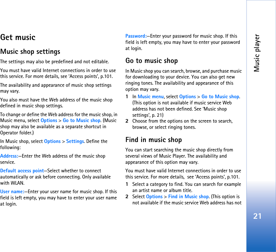 Music player21Get musicMusic shop settingsThe settings may also be predefined and not editable.You must have valid Internet connections in order to use this service. For more details, see ‘Access points’, p.101.The availability and appearance of music shop settings may vary.You also must have the Web address of the music shop defined in music shop settings.To change or define the Web address for the music shop, in Music menu, select Options &gt; Go to Music shop. (Music shop may also be available as a separate shortcut in Operator folder.)In Music shop, select Options &gt; Settings. Define the following:Address:—Enter the Web address of the music shop service.Default access point—Select whether to connect automatically or ask before connecting. Only available with WLAN.User name:—Enter your user name for music shop. If this field is left empty, you may have to enter your user name at login.Password:—Enter your password for music shop. If this field is left empty, you may have to enter your password at login.Go to music shopIn Music shop you can search, browse, and purchase music for downloading to your device. You can also get new ringing tones. The availability and appearance of this option may vary.1In Music menu, select Options &gt; Go to Music shop. (This option is not available if music service Web address has not been defined. See ‘Music shop settings’, p. 21)2Choose from the options on the screen to search, browse, or select ringing tones.Find in music shopYou can start searching the music shop directly from several views of Music Player. The availability and appearance of this option may vary.You must have valid Internet connections in order to use this service. For more details,  see ‘Access points’, p.101. 1Select a category to find. You can search for example an artist name or album title.2Select Options &gt; Find in Music shop. (This option is not available if the music service Web address has not 