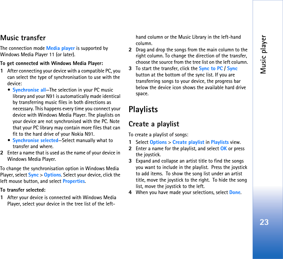 Music player23Music transferThe connection mode Media player is supported by Windows Media Player 11 (or later). To get connected with Windows Media Player:1After connecting your device with a compatible PC, you can select the type of synchronisation to use with the device:•Synchronise all—The selection in your PC music library and your N91 is automatically made identical by transferring music files in both directions as necessary. This happens every time you connect your device with Windows Media Player. The playlists on your device are not synchronised with the PC. Note that your PC library may contain more files that can fit to the hard drive of your Nokia N91.•Synchronise selected—Select manually what to transfer and where.2Enter a name that is used as the name of your device in Windows Media Player.To change the synchronisation option in Windows Media Player, select Sync &gt; Options. Select your device, click the left mouse button, and select Properties.To transfer selected:1After your device is connected with Windows Media Player, select your device in the tree list of the left- hand column or the Music Library in the left-hand column. 2Drag and drop the songs from the main column to the right column. To change the direction of the transfer, choose the source from the tree list on the left column. 3To start the transfer, click the Sync to PC / Sync  button at the bottom of the sync list. If you are transferring songs to your device, the progress bar below the device icon shows the available hard drive space. PlaylistsCreate a playlistTo create a playlist of songs:1Select Options &gt; Create playlist in Playlists view.2Enter a name for the playlist, and select OK or press the joystick.3Expand and collapse an artist title to find the songs you want to include in the playlist.  Press the joystick to add items.  To show the song list under an artist title, move the joystick to the right.  To hide the song list, move the joystick to the left.4When you have made your selections, select Done.