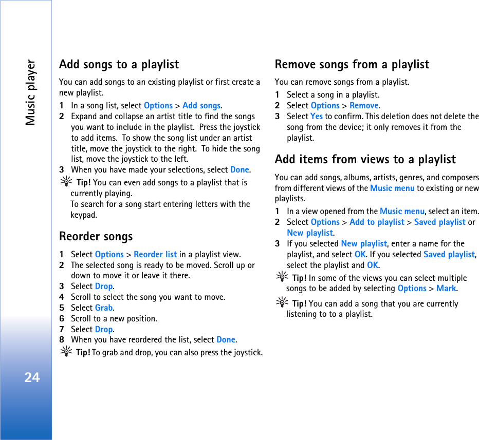 Music player24Add songs to a playlistYou can add songs to an existing playlist or first create a new playlist.1In a song list, select Options &gt; Add songs.2Expand and collapse an artist title to find the songs you want to include in the playlist.  Press the joystick to add items.  To show the song list under an artist title, move the joystick to the right.  To hide the song list, move the joystick to the left.3When you have made your selections, select Done. Tip! You can even add songs to a playlist that is currently playing. To search for a song start entering letters with the keypad.Reorder songs1Select Options &gt; Reorder list in a playlist view.2The selected song is ready to be moved. Scroll up or down to move it or leave it there.  3Select Drop.4Scroll to select the song you want to move. 5Select Grab.6Scroll to a new position.7Select Drop.8When you have reordered the list, select Done. Tip! To grab and drop, you can also press the joystick.Remove songs from a playlistYou can remove songs from a playlist.1Select a song in a playlist.2Select Options &gt; Remove.3Select Yes to confirm. This deletion does not delete the song from the device; it only removes it from the playlist.Add items from views to a playlistYou can add songs, albums, artists, genres, and composers from different views of the Music menu to existing or new playlists.1In a view opened from the Music menu, select an item. 2Select Options &gt; Add to playlist &gt; Saved playlist or New playlist.3If you selected New playlist, enter a name for the playlist, and select OK. If you selected Saved playlist,  select the playlist and OK. Tip! In some of the views you can select multiple songs to be added by selecting Options &gt; Mark. Tip! You can add a song that you are currently listening to to a playlist.