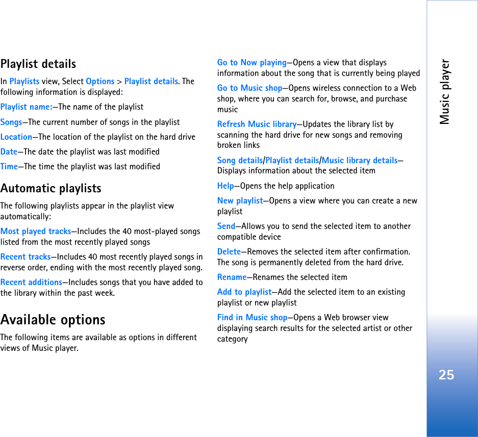 Music player25Playlist detailsIn Playlists view, Select Options &gt; Playlist details. The following information is displayed:Playlist name:—The name of the playlistSongs—The current number of songs in the playlistLocation—The location of the playlist on the hard driveDate—The date the playlist was last modifiedTime—The time the playlist was last modifiedAutomatic playlistsThe following playlists appear in the playlist view automatically:Most played tracks—Includes the 40 most-played songs listed from the most recently played songsRecent tracks—Includes 40 most recently played songs in reverse order, ending with the most recently played song.Recent additions—Includes songs that you have added to the library within the past week.Available optionsThe following items are available as options in different views of Music player.Go to Now playing—Opens a view that displays information about the song that is currently being playedGo to Music shop—Opens wireless connection to a Web shop, where you can search for, browse, and purchase musicRefresh Music library—Updates the library list by scanning the hard drive for new songs and removing broken linksSong details/Playlist details/Music library details—Displays information about the selected itemHelp—Opens the help applicationNew playlist—Opens a view where you can create a new playlistSend—Allows you to send the selected item to another compatible deviceDelete—Removes the selected item after confirmation. The song is permanently deleted from the hard drive.Rename—Renames the selected itemAdd to playlist—Add the selected item to an existing playlist or new playlistFind in Music shop—Opens a Web browser view displaying search results for the selected artist or other category