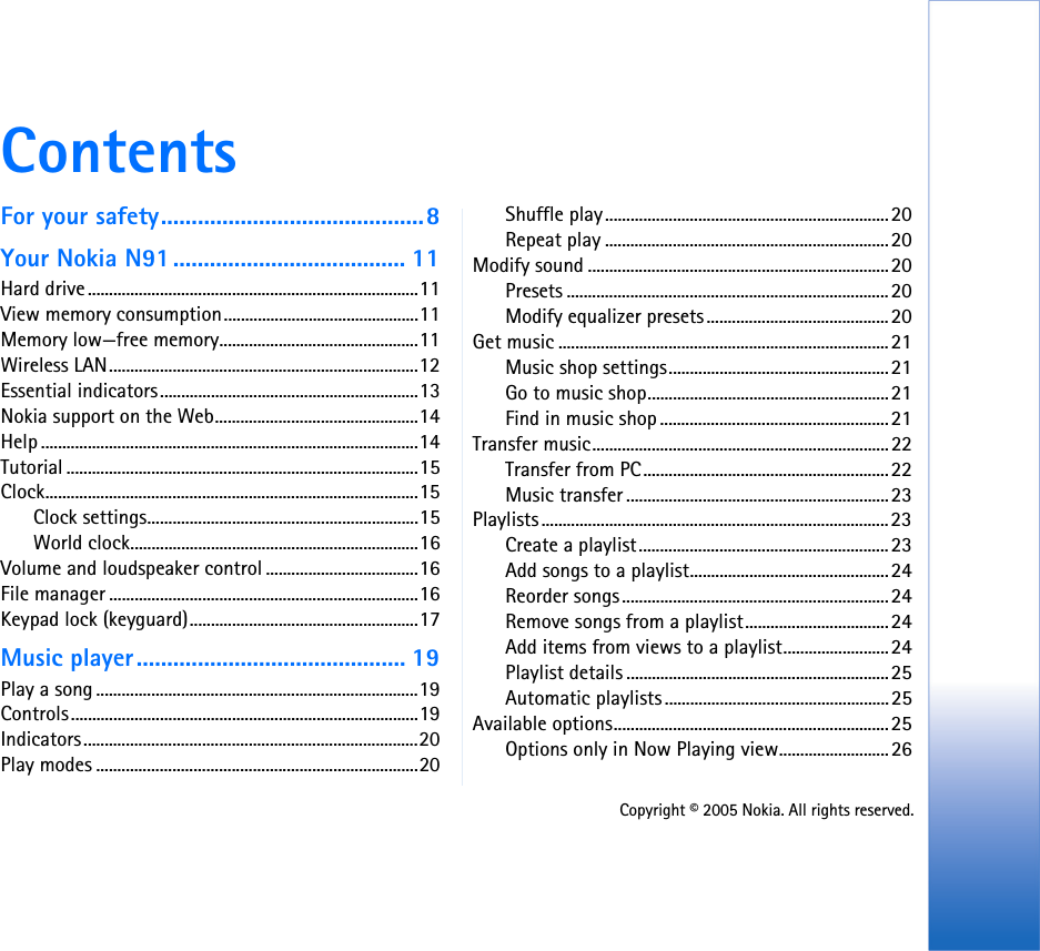 Copyright © 2005 Nokia. All rights reserved.ContentsFor your safety...........................................8Your Nokia N91...................................... 11Hard drive ..............................................................................11View memory consumption..............................................11Memory low—free memory...............................................11Wireless LAN.........................................................................12Essential indicators.............................................................13Nokia support on the Web................................................14Help .........................................................................................14Tutorial ...................................................................................15Clock........................................................................................15Clock settings................................................................15World clock....................................................................16Volume and loudspeaker control ....................................16File manager .........................................................................16Keypad lock (keyguard)......................................................17Music player............................................ 19Play a song ............................................................................19Controls..................................................................................19Indicators...............................................................................20Play modes ............................................................................20Shuffle play...................................................................20Repeat play ...................................................................20Modify sound .......................................................................20Presets ............................................................................20Modify equalizer presets...........................................20Get music ..............................................................................21Music shop settings....................................................21Go to music shop.........................................................21Find in music shop ......................................................21Transfer music......................................................................22Transfer from PC..........................................................22Music transfer ..............................................................23Playlists..................................................................................23Create a playlist...........................................................23Add songs to a playlist...............................................24Reorder songs...............................................................24Remove songs from a playlist..................................24Add items from views to a playlist.........................24Playlist details ..............................................................25Automatic playlists.....................................................25Available options.................................................................25Options only in Now Playing view..........................26