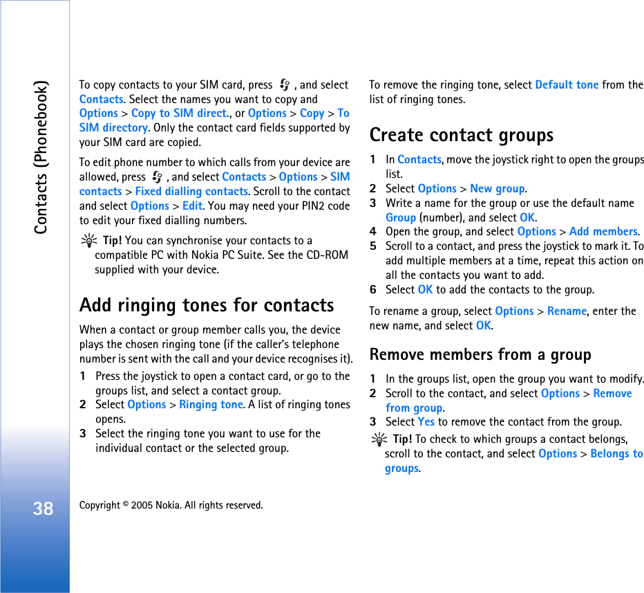 Contacts (Phonebook)38 Copyright © 2005 Nokia. All rights reserved. To copy contacts to your SIM card, press  , and select Contacts. Select the names you want to copy and Options &gt; Copy to SIM direct., or Options &gt; Copy &gt; To SIM directory. Only the contact card fields supported by your SIM card are copied. To edit phone number to which calls from your device are allowed, press  , and select Contacts &gt; Options &gt; SIM contacts &gt; Fixed dialling contacts. Scroll to the contact and select Options &gt; Edit. You may need your PIN2 code to edit your fixed dialling numbers. Tip! You can synchronise your contacts to a compatible PC with Nokia PC Suite. See the CD-ROM supplied with your device.Add ringing tones for contactsWhen a contact or group member calls you, the device plays the chosen ringing tone (if the caller’s telephone number is sent with the call and your device recognises it).1Press the joystick to open a contact card, or go to the groups list, and select a contact group.2Select Options &gt; Ringing tone. A list of ringing tones opens.3Select the ringing tone you want to use for the individual contact or the selected group.To remove the ringing tone, select Default tone from the list of ringing tones.Create contact groups1In Contacts, move the joystick right to open the groups list.2Select Options &gt; New group. 3Write a name for the group or use the default name Group (number), and select OK. 4Open the group, and select Options &gt; Add members.5Scroll to a contact, and press the joystick to mark it. To add multiple members at a time, repeat this action on all the contacts you want to add.6Select OK to add the contacts to the group.To rename a group, select Options &gt; Rename, enter the new name, and select OK.Remove members from a group1In the groups list, open the group you want to modify.2Scroll to the contact, and select Options &gt; Remove from group.3Select Yes to remove the contact from the group. Tip! To check to which groups a contact belongs, scroll to the contact, and select Options &gt; Belongs to groups.