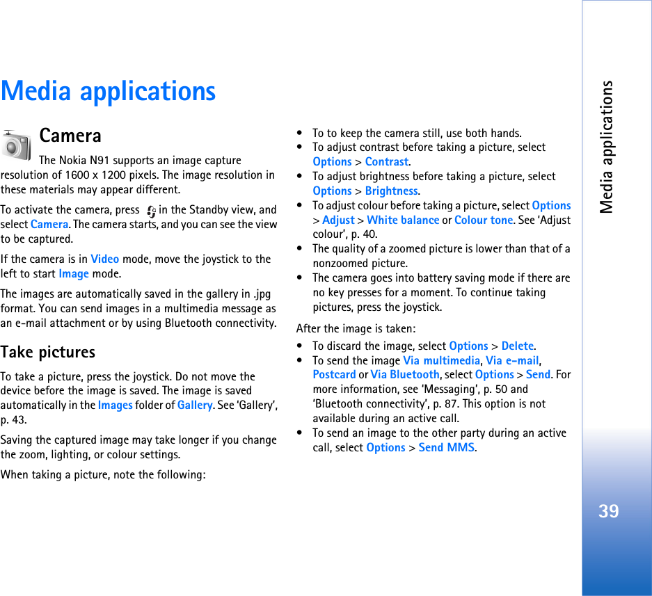 Media applications39Media applicationsCameraThe Nokia N91 supports an image capture resolution of 1600 x 1200 pixels. The image resolution in these materials may appear different.To activate the camera, press   in the Standby view, and select Camera. The camera starts, and you can see the view to be captured.If the camera is in Video mode, move the joystick to the left to start Image mode.The images are automatically saved in the gallery in .jpg format. You can send images in a multimedia message as an e-mail attachment or by using Bluetooth connectivity. Take picturesTo take a picture, press the joystick. Do not move the device before the image is saved. The image is saved automatically in the Images folder of Gallery. See ‘Gallery’, p. 43.Saving the captured image may take longer if you change the zoom, lighting, or colour settings.When taking a picture, note the following:• To to keep the camera still, use both hands.• To adjust contrast before taking a picture, select Options &gt; Contrast.• To adjust brightness before taking a picture, select Options &gt; Brightness.• To adjust colour before taking a picture, select Options &gt; Adjust &gt; White balance or Colour tone. See ‘Adjust colour’, p. 40.• The quality of a zoomed picture is lower than that of a nonzoomed picture.• The camera goes into battery saving mode if there are no key presses for a moment. To continue taking pictures, press the joystick.After the image is taken: • To discard the image, select Options &gt; Delete.• To send the image Via multimedia, Via e-mail, Postcard or Via Bluetooth, select Options &gt; Send. For more information, see ‘Messaging’, p. 50 and ‘Bluetooth connectivity’, p. 87. This option is not available during an active call.• To send an image to the other party during an active call, select Options &gt; Send MMS.