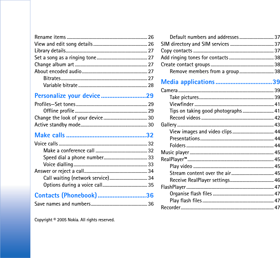 Copyright © 2005 Nokia. All rights reserved. Rename items ...................................................................... 26View and edit song details ............................................... 26Library details....................................................................... 27Set a song as a ringing tone............................................27Change album art ............................................................... 27About encoded audio......................................................... 27Bitrates........................................................................... 27Variable bitrate............................................................ 28Personalize your device...........................29Profiles—Set tones.............................................................. 29Offline profile ............................................................... 29Change the look of your device...................................... 30Active standby mode.......................................................... 30Make calls ................................................32Voice calls ............................................................................. 32Make a conference call ............................................. 32Speed dial a phone number......................................33Voice dialling................................................................ 33Answer or reject a call....................................................... 34Call waiting (network service)................................. 34Options during a voice call....................................... 35Contacts (Phonebook).............................36Save names and numbers................................................. 36Default numbers and addresses .............................. 37SIM directory and SIM services ......................................37Copy contacts ...................................................................... 37Add ringing tones for contacts .......................................38Create contact groups ....................................................... 38Remove members from a group.............................. 38Media applications ..................................39Camera................................................................................... 39Take pictures.................................................................39Viewfinder ..................................................................... 41Tips on taking good photographs ........................... 41Record videos ............................................................... 42Gallery .................................................................................... 43View images and video clips .................................... 44Presentations................................................................ 44Folders ............................................................................ 44Music player ......................................................................... 45RealPlayer™........................................................................... 45Play video ......................................................................45Stream content over the air..................................... 45Receive RealPlayer settings...................................... 46FlashPlayer ............................................................................ 47Organise flash files .....................................................47Play flash files.............................................................. 47Recorder................................................................................. 47