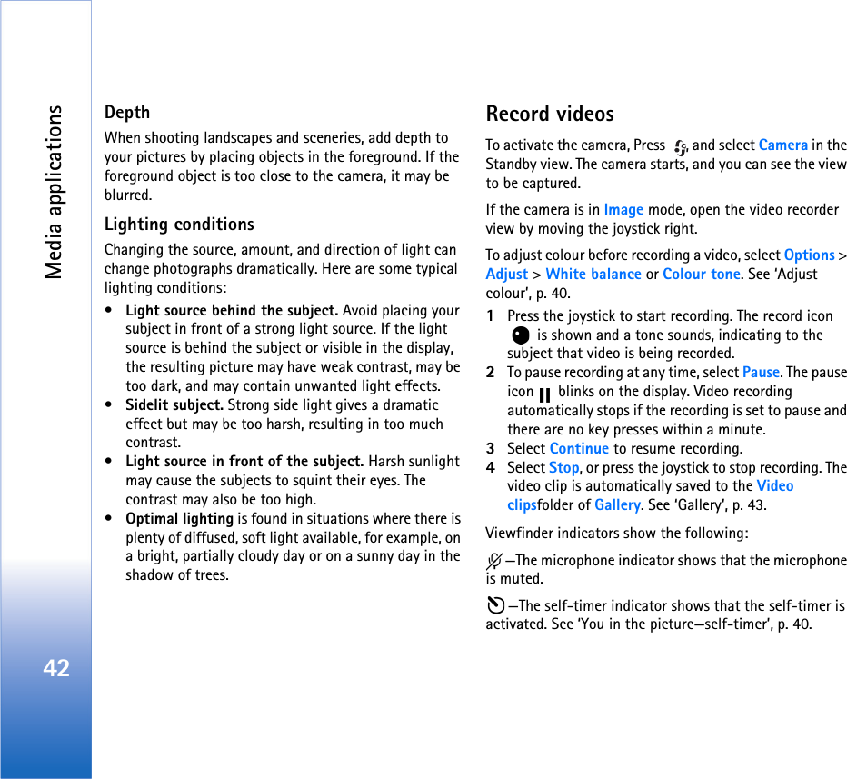 Media applications42DepthWhen shooting landscapes and sceneries, add depth to your pictures by placing objects in the foreground. If the foreground object is too close to the camera, it may be blurred.Lighting conditionsChanging the source, amount, and direction of light can change photographs dramatically. Here are some typical lighting conditions:•Light source behind the subject. Avoid placing your subject in front of a strong light source. If the light source is behind the subject or visible in the display, the resulting picture may have weak contrast, may be too dark, and may contain unwanted light effects.•Sidelit subject. Strong side light gives a dramatic effect but may be too harsh, resulting in too much contrast. •Light source in front of the subject. Harsh sunlight may cause the subjects to squint their eyes. The contrast may also be too high.•Optimal lighting is found in situations where there is plenty of diffused, soft light available, for example, on a bright, partially cloudy day or on a sunny day in the shadow of trees. Record videosTo activate the camera, Press  , and select Camera in the Standby view. The camera starts, and you can see the view to be captured.If the camera is in Image mode, open the video recorder view by moving the joystick right. To adjust colour before recording a video, select Options &gt; Adjust &gt; White balance or Colour tone. See ‘Adjust colour’, p. 40.1Press the joystick to start recording. The record icon  is shown and a tone sounds, indicating to the subject that video is being recorded.2To pause recording at any time, select Pause. The pause icon   blinks on the display. Video recording automatically stops if the recording is set to pause and there are no key presses within a minute.3Select Continue to resume recording. 4Select Stop, or press the joystick to stop recording. The video clip is automatically saved to the Video clipsfolder of Gallery. See ‘Gallery’, p. 43.Viewfinder indicators show the following:—The microphone indicator shows that the microphone is muted.—The self-timer indicator shows that the self-timer is activated. See ‘You in the picture—self-timer’, p. 40.