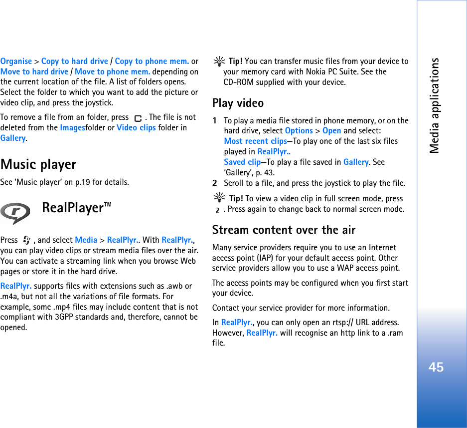 Media applications45Organise &gt; Copy to hard drive / Copy to phone mem. or Move to hard drive / Move to phone mem. depending on the current location of the file. A list of folders opens. Select the folder to which you want to add the picture or video clip, and press the joystick.To remove a file from an folder, press  . The file is not deleted from the Imagesfolder or Video clips folder in Gallery.Music playerSee ‘Music player’ on p.19 for details.RealPlayer™Press , and select Media &gt; RealPlyr.. With RealPlyr., you can play video clips or stream media files over the air. You can activate a streaming link when you browse Web pages or store it in the hard drive.RealPlyr. supports files with extensions such as .awb or .m4a, but not all the variations of file formats. For example, some .mp4 files may include content that is not compliant with 3GPP standards and, therefore, cannot be opened.  Tip! You can transfer music files from your device to your memory card with Nokia PC Suite. See the CD-ROM supplied with your device.Play video1To play a media file stored in phone memory, or on the hard drive, select Options &gt; Open and select:Most recent clips—To play one of the last six files played in RealPlyr..Saved clip—To play a file saved in Gallery. See ‘Gallery’, p. 43.2Scroll to a file, and press the joystick to play the file. Tip! To view a video clip in full screen mode, press . Press again to change back to normal screen mode.Stream content over the airMany service providers require you to use an Internet access point (IAP) for your default access point. Other service providers allow you to use a WAP access point.The access points may be configured when you first start your device.Contact your service provider for more information. In RealPlyr., you can only open an rtsp:// URL address. However, RealPlyr. will recognise an http link to a .ram file.