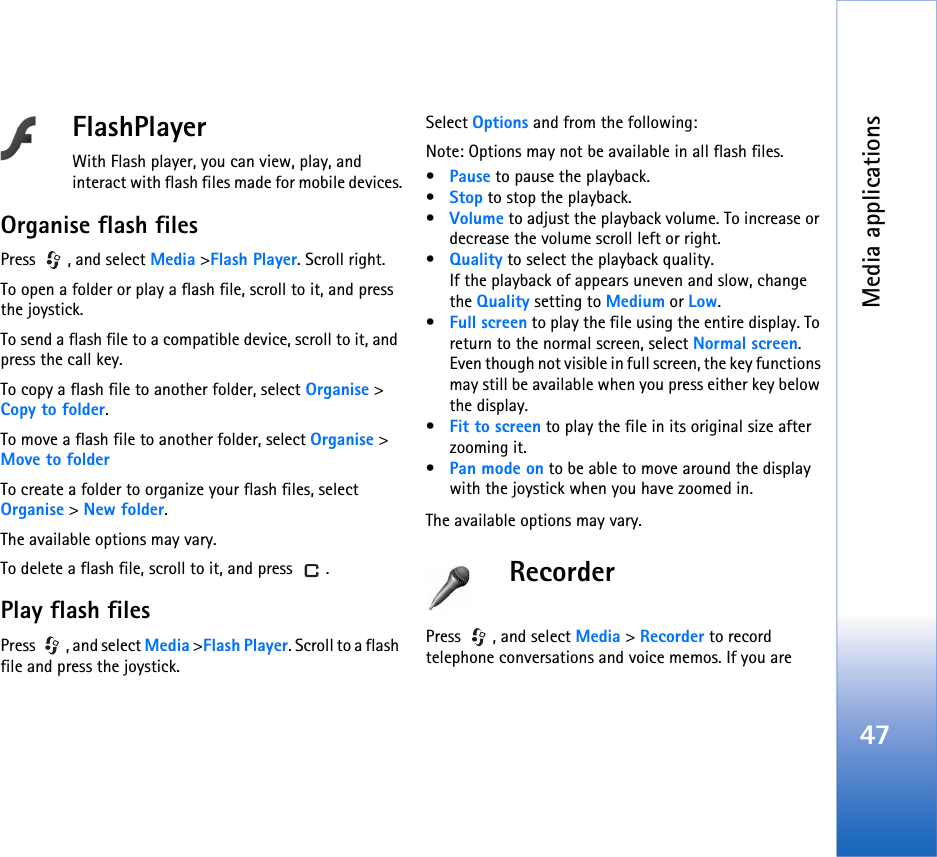 Media applications47FlashPlayerWith Flash player, you can view, play, and interact with flash files made for mobile devices.Organise flash filesPress , and select Media &gt;Flash Player. Scroll right.To open a folder or play a flash file, scroll to it, and press the joystick.To send a flash file to a compatible device, scroll to it, and press the call key.To copy a flash file to another folder, select Organise &gt; Copy to folder.To move a flash file to another folder, select Organise &gt; Move to folderTo create a folder to organize your flash files, select Organise &gt; New folder.The available options may vary.To delete a flash file, scroll to it, and press  .Play flash filesPress  , and select Media &gt;Flash Player. Scroll to a flash file and press the joystick.Select Options and from the following:Note: Options may not be available in all flash files.•Pause to pause the playback.•Stop to stop the playback.•Volume to adjust the playback volume. To increase or decrease the volume scroll left or right.•Quality to select the playback quality.If the playback of appears uneven and slow, change the Quality setting to Medium or Low.•Full screen to play the file using the entire display. To return to the normal screen, select Normal screen.Even though not visible in full screen, the key functions may still be available when you press either key below the display.•Fit to screen to play the file in its original size after zooming it.•Pan mode on to be able to move around the display with the joystick when you have zoomed in.The available options may vary.RecorderPress  , and select Media &gt; Recorder to record telephone conversations and voice memos. If you are 