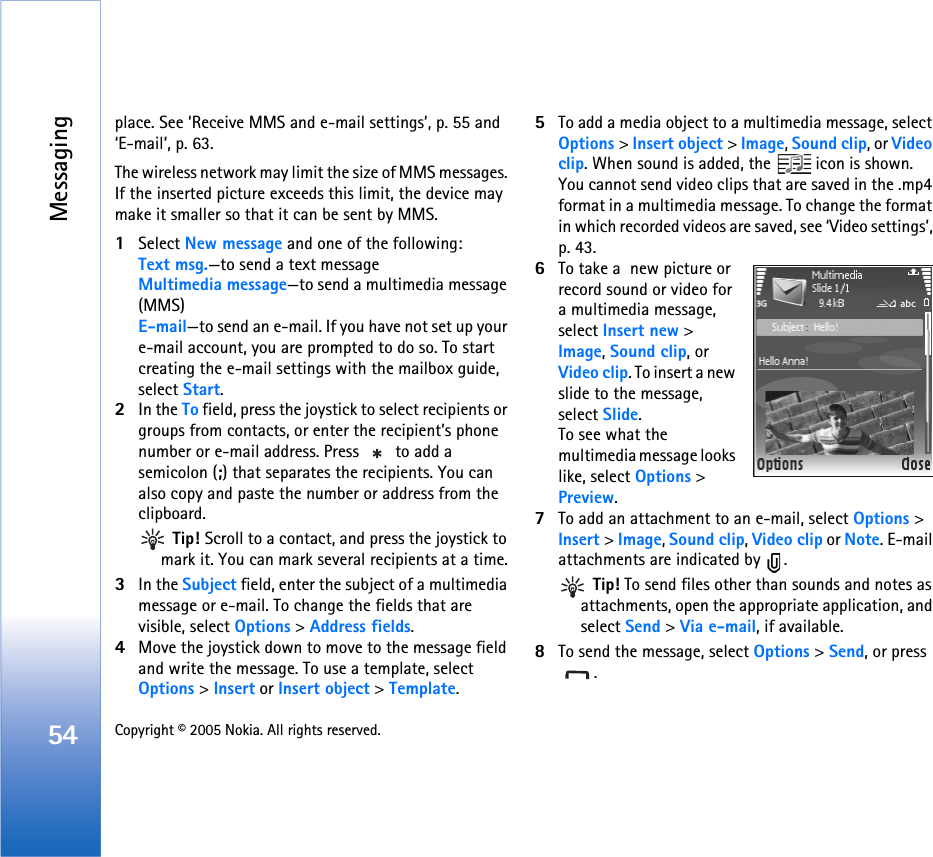 Messaging54 Copyright © 2005 Nokia. All rights reserved. place. See ‘Receive MMS and e-mail settings’, p. 55 and ‘E-mail’, p. 63.The wireless network may limit the size of MMS messages. If the inserted picture exceeds this limit, the device may make it smaller so that it can be sent by MMS.1Select New message and one of the following:Text msg.—to send a text messageMultimedia message—to send a multimedia message (MMS)E-mail—to send an e-mail. If you have not set up your e-mail account, you are prompted to do so. To start creating the e-mail settings with the mailbox guide, select Start.2In the To field, press the joystick to select recipients or groups from contacts, or enter the recipient’s phone number or e-mail address. Press   to add a semicolon (;) that separates the recipients. You can also copy and paste the number or address from the clipboard.  Tip! Scroll to a contact, and press the joystick to mark it. You can mark several recipients at a time.3In the Subject field, enter the subject of a multimedia message or e-mail. To change the fields that are visible, select Options &gt; Address fields.4Move the joystick down to move to the message field and write the message. To use a template, select Options &gt; Insert or Insert object &gt; Template.5To add a media object to a multimedia message, select Options &gt; Insert object &gt; Image, Sound clip, or Video clip. When sound is added, the   icon is shown.You cannot send video clips that are saved in the .mp4 format in a multimedia message. To change the format in which recorded videos are saved, see ‘Video settings’, p. 43.6To take a  new picture or record sound or video for a multimedia message, select Insert new &gt; Image, Sound clip, or Video clip. To insert a new slide to the message, select Slide.To see what the multimedia message looks like, select Options &gt; Preview.7To add an attachment to an e-mail, select Options &gt; Insert &gt; Image, Sound clip, Video clip or Note. E-mail attachments are indicated by  . Tip! To send files other than sounds and notes as attachments, open the appropriate application, and select Send &gt; Via e-mail, if available.8To send the message, select Options &gt; Send, or press .