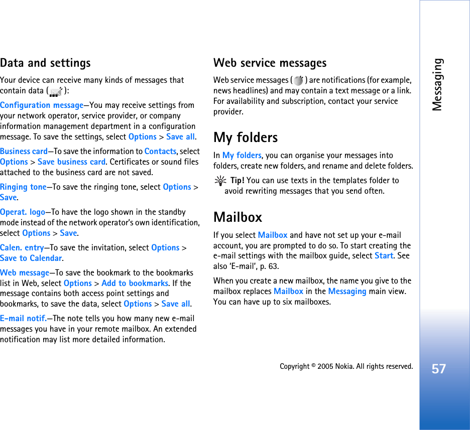 Messaging57Copyright © 2005 Nokia. All rights reserved.Data and settingsYour device can receive many kinds of messages that contain data ( ):Configuration message—You may receive settings from your network operator, service provider, or company information management department in a configuration message. To save the settings, select Options &gt; Save all.Business card—To save the information to Contacts, select Options &gt; Save business card. Certificates or sound files attached to the business card are not saved.Ringing tone—To save the ringing tone, select Options &gt; Save.Operat. logo—To have the logo shown in the standby mode instead of the network operator’s own identification, select Options &gt; Save.Calen. entry—To save the invitation, select Options &gt; Save to Calendar.Web message—To save the bookmark to the bookmarks list in Web, select Options &gt; Add to bookmarks. If the message contains both access point settings and bookmarks, to save the data, select Options &gt; Save all. E-mail notif.—The note tells you how many new e-mail messages you have in your remote mailbox. An extended notification may list more detailed information.Web service messagesWeb service messages ( ) are notifications (for example, news headlines) and may contain a text message or a link. For availability and subscription, contact your service provider.My foldersIn My folders, you can organise your messages into folders, create new folders, and rename and delete folders. Tip! You can use texts in the templates folder to avoid rewriting messages that you send often.MailboxIf you select Mailbox and have not set up your e-mail account, you are prompted to do so. To start creating the e-mail settings with the mailbox guide, select Start. See also ‘E-mail’, p. 63.When you create a new mailbox, the name you give to the mailbox replaces Mailbox in the Messaging main view. You can have up to six mailboxes.