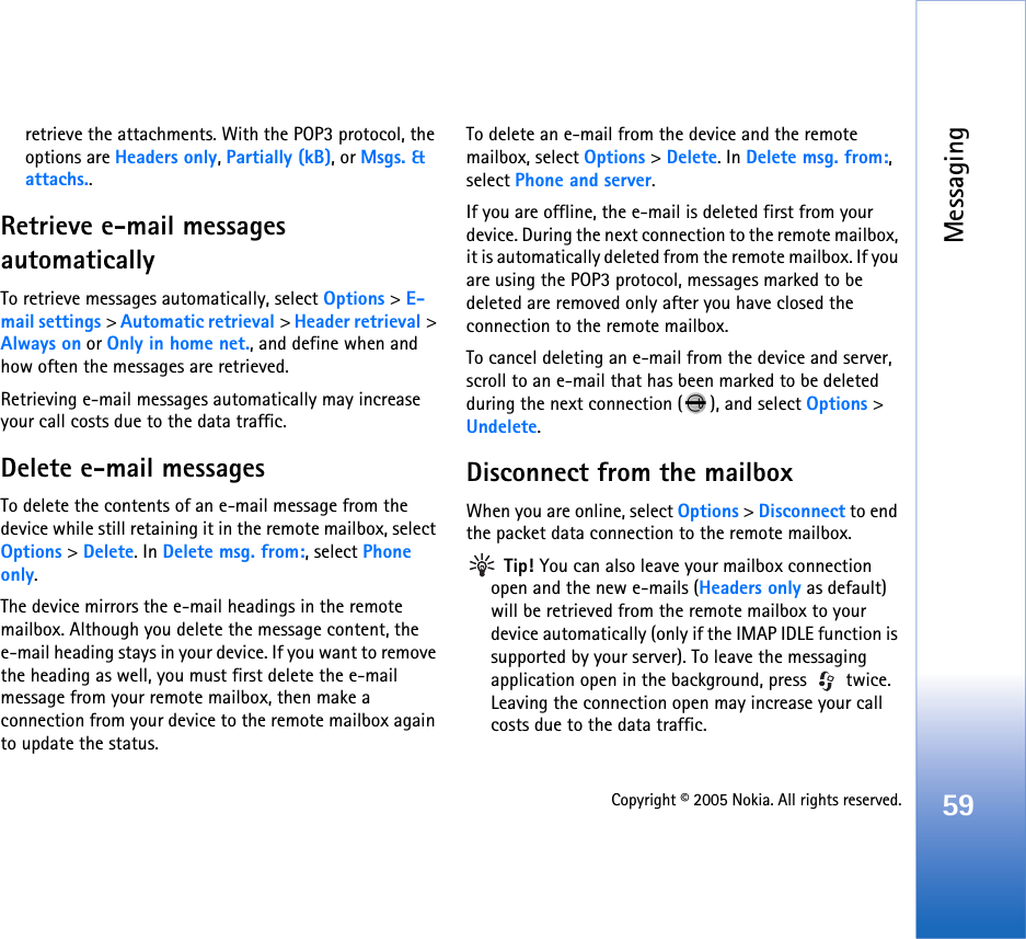 Messaging59Copyright © 2005 Nokia. All rights reserved.retrieve the attachments. With the POP3 protocol, the options are Headers only, Partially (kB), or Msgs. &amp; attachs..Retrieve e-mail messages automaticallyTo retrieve messages automatically, select Options &gt; E-mail settings &gt; Automatic retrieval &gt; Header retrieval &gt; Always on or Only in home net., and define when and how often the messages are retrieved.Retrieving e-mail messages automatically may increase your call costs due to the data traffic.Delete e-mail messagesTo delete the contents of an e-mail message from the device while still retaining it in the remote mailbox, select Options &gt; Delete. In Delete msg. from:, select Phone only.The device mirrors the e-mail headings in the remote mailbox. Although you delete the message content, the e-mail heading stays in your device. If you want to remove the heading as well, you must first delete the e-mail message from your remote mailbox, then make a connection from your device to the remote mailbox again to update the status.To delete an e-mail from the device and the remote mailbox, select Options &gt; Delete. In Delete msg. from:, select Phone and server.If you are offline, the e-mail is deleted first from your device. During the next connection to the remote mailbox, it is automatically deleted from the remote mailbox. If you are using the POP3 protocol, messages marked to be deleted are removed only after you have closed the connection to the remote mailbox.To cancel deleting an e-mail from the device and server, scroll to an e-mail that has been marked to be deleted during the next connection ( ), and select Options &gt; Undelete.Disconnect from the mailboxWhen you are online, select Options &gt; Disconnect to end the packet data connection to the remote mailbox. Tip! You can also leave your mailbox connection open and the new e-mails (Headers only as default) will be retrieved from the remote mailbox to your device automatically (only if the IMAP IDLE function is supported by your server). To leave the messaging application open in the background, press   twice. Leaving the connection open may increase your call costs due to the data traffic.