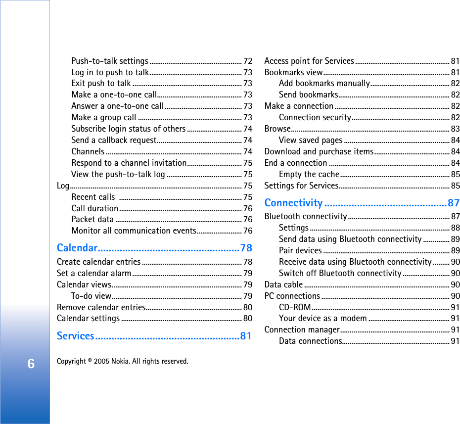 6Copyright © 2005 Nokia. All rights reserved. Push-to-talk settings................................................. 72Log in to push to talk................................................. 73Exit push to talk .......................................................... 73Make a one-to-one call............................................. 73Answer a one-to-one call.........................................73Make a group call ....................................................... 73Subscribe login status of others ............................. 74Send a callback request............................................. 74Channels ........................................................................ 74Respond to a channel invitation............................. 75View the push-to-talk log ........................................ 75Log........................................................................................... 75Recent calls  ................................................................. 75Call duration................................................................. 76Packet data ................................................................... 76Monitor all communication events........................ 76Calendar....................................................78Create calendar entries ..................................................... 78Set a calendar alarm.......................................................... 79Calendar views..................................................................... 79To-do view..................................................................... 79Remove calendar entries................................................... 80Calendar settings ................................................................ 80Services.....................................................81Access point for Services .................................................. 81Bookmarks view...................................................................81Add bookmarks manually.......................................... 82Send bookmarks...........................................................82Make a connection............................................................. 82Connection security.................................................... 82Browse.................................................................................... 83View saved pages ........................................................84Download and purchase items........................................84End a connection ................................................................ 84Empty the cache..........................................................85Settings for Services........................................................... 85Connectivity .............................................87Bluetooth connectivity...................................................... 87Settings .......................................................................... 88Send data using Bluetooth connectivity .............. 89Pair devices ...................................................................89Receive data using Bluetooth connectivity.........90Switch off Bluetooth connectivity.........................90Data cable .............................................................................90PC connections .................................................................... 90CD-ROM......................................................................... 91Your device as a modem ........................................... 91Connection manager..........................................................91Data connections......................................................... 91