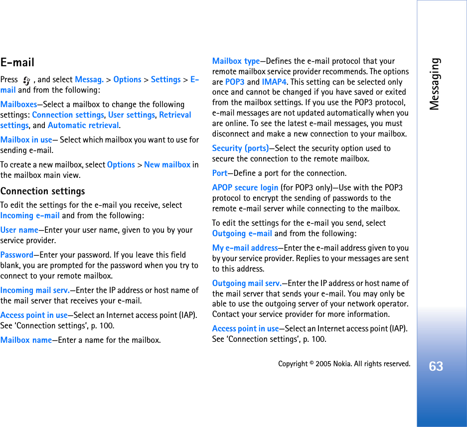 Messaging63Copyright © 2005 Nokia. All rights reserved.E-mailPress , and select Messag. &gt; Options &gt; Settings &gt; E-mail and from the following:Mailboxes—Select a mailbox to change the following settings: Connection settings, User settings, Retrieval settings, and Automatic retrieval.Mailbox in use— Select which mailbox you want to use for sending e-mail.To create a new mailbox, select Options &gt; New mailbox in the mailbox main view.Connection settingsTo edit the settings for the e-mail you receive, select Incoming e-mail and from the following:User name—Enter your user name, given to you by your service provider.Password—Enter your password. If you leave this field blank, you are prompted for the password when you try to connect to your remote mailbox.Incoming mail serv.—Enter the IP address or host name of the mail server that receives your e-mail.Access point in use—Select an Internet access point (IAP).  See ‘Connection settings’, p. 100.Mailbox name—Enter a name for the mailbox.Mailbox type—Defines the e-mail protocol that your remote mailbox service provider recommends. The options are POP3 and IMAP4. This setting can be selected only once and cannot be changed if you have saved or exited from the mailbox settings. If you use the POP3 protocol, e-mail messages are not updated automatically when you are online. To see the latest e-mail messages, you must disconnect and make a new connection to your mailbox.Security (ports)—Select the security option used to secure the connection to the remote mailbox.Port—Define a port for the connection.APOP secure login (for POP3 only)—Use with the POP3 protocol to encrypt the sending of passwords to the remote e-mail server while connecting to the mailbox.To edit the settings for the e-mail you send, select Outgoing e-mail and from the following:My e-mail address—Enter the e-mail address given to you by your service provider. Replies to your messages are sent to this address.Outgoing mail serv.—Enter the IP address or host name of the mail server that sends your e-mail. You may only be able to use the outgoing server of your network operator. Contact your service provider for more information.Access point in use—Select an Internet access point (IAP).  See ‘Connection settings’, p. 100.