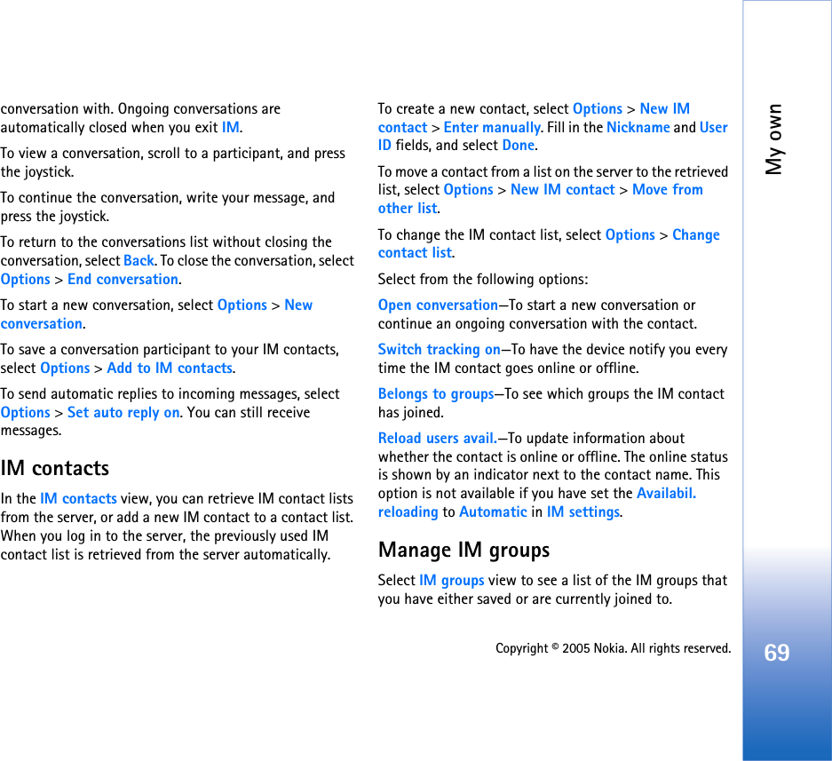 My own69Copyright © 2005 Nokia. All rights reserved.conversation with. Ongoing conversations are automatically closed when you exit IM.To view a conversation, scroll to a participant, and press the joystick.To continue the conversation, write your message, and press the joystick.To return to the conversations list without closing the conversation, select Back. To close the conversation, select Options &gt; End conversation.To start a new conversation, select Options &gt; New conversation.To save a conversation participant to your IM contacts, select Options &gt; Add to IM contacts.To send automatic replies to incoming messages, select Options &gt; Set auto reply on. You can still receive messages.IM contactsIn the IM contacts view, you can retrieve IM contact lists from the server, or add a new IM contact to a contact list. When you log in to the server, the previously used IM contact list is retrieved from the server automatically.To create a new contact, select Options &gt; New IM contact &gt; Enter manually. Fill in the Nickname and User ID fields, and select Done.To move a contact from a list on the server to the retrieved list, select Options &gt; New IM contact &gt; Move from other list.To change the IM contact list, select Options &gt; Change contact list.Select from the following options:Open conversation—To start a new conversation or continue an ongoing conversation with the contact.Switch tracking on—To have the device notify you every time the IM contact goes online or offline.Belongs to groups—To see which groups the IM contact has joined.Reload users avail.—To update information about whether the contact is online or offline. The online status is shown by an indicator next to the contact name. This option is not available if you have set the Availabil. reloading to Automatic in IM settings.Manage IM groupsSelect IM groups view to see a list of the IM groups that you have either saved or are currently joined to. 