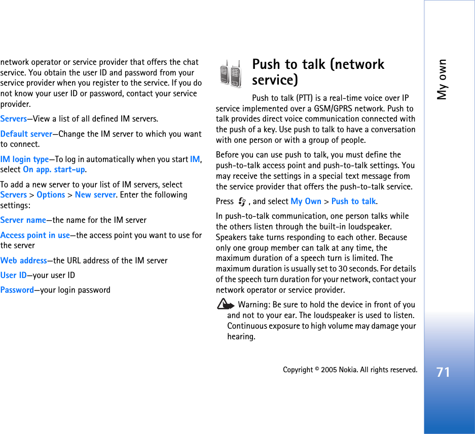 My own71Copyright © 2005 Nokia. All rights reserved.network operator or service provider that offers the chat service. You obtain the user ID and password from your service provider when you register to the service. If you do not know your user ID or password, contact your service provider.Servers—View a list of all defined IM servers.Default server—Change the IM server to which you want to connect.IM login type—To log in automatically when you start IM, select On app. start-up.To add a new server to your list of IM servers, select Servers &gt; Options &gt; New server. Enter the following settings:Server name—the name for the IM serverAccess point in use—the access point you want to use for the serverWeb address—the URL address of the IM serverUser ID—your user IDPassword—your login passwordPush to talk (network service) Push to talk (PTT) is a real-time voice over IP service implemented over a GSM/GPRS network. Push to talk provides direct voice communication connected with the push of a key. Use push to talk to have a conversation with one person or with a group of people. Before you can use push to talk, you must define the push-to-talk access point and push-to-talk settings. You may receive the settings in a special text message from the service provider that offers the push-to-talk service.Press , and select My Own &gt;Push to talk.In push-to-talk communication, one person talks while the others listen through the built-in loudspeaker. Speakers take turns responding to each other. Because only one group member can talk at any time, the maximum duration of a speech turn is limited. The maximum duration is usually set to 30 seconds. For details of the speech turn duration for your network, contact your network operator or service provider. Warning: Be sure to hold the device in front of you and not to your ear. The loudspeaker is used to listen. Continuous exposure to high volume may damage your hearing.