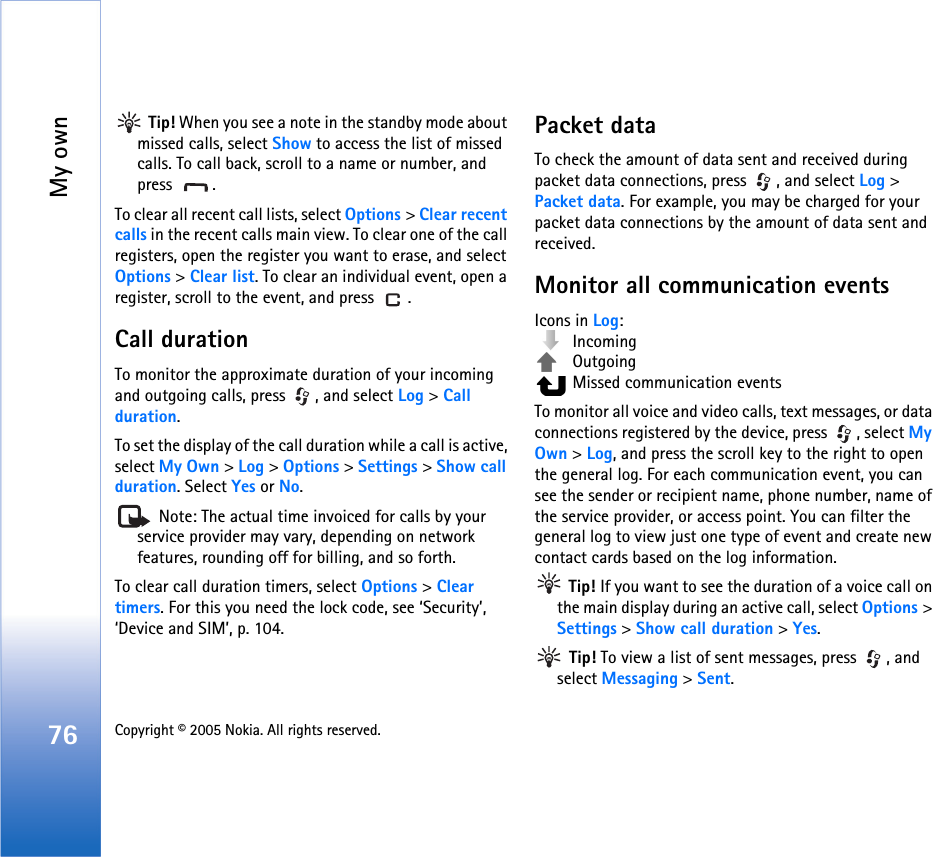 My own76 Copyright © 2005 Nokia. All rights reserved.  Tip! When you see a note in the standby mode about missed calls, select Show to access the list of missed calls. To call back, scroll to a name or number, and press .To clear all recent call lists, select Options &gt; Clear recent calls in the recent calls main view. To clear one of the call registers, open the register you want to erase, and select Options &gt; Clear list. To clear an individual event, open a register, scroll to the event, and press  .Call duration To monitor the approximate duration of your incoming and outgoing calls, press  , and select Log &gt; Call duration.To set the display of the call duration while a call is active, select My Own &gt; Log &gt; Options &gt; Settings &gt; Show call duration. Select Yes or No. Note: The actual time invoiced for calls by your service provider may vary, depending on network features, rounding off for billing, and so forth.To clear call duration timers, select Options &gt; Clear timers. For this you need the lock code, see ‘Security’, ‘Device and SIM’, p. 104.Packet dataTo check the amount of data sent and received during packet data connections, press  , and select Log &gt; Packet data. For example, you may be charged for your packet data connections by the amount of data sent and received.Monitor all communication eventsIcons in Log: Incoming Outgoing  Missed communication eventsTo monitor all voice and video calls, text messages, or data connections registered by the device, press  , select My Own &gt; Log, and press the scroll key to the right to open the general log. For each communication event, you can see the sender or recipient name, phone number, name of the service provider, or access point. You can filter the general log to view just one type of event and create new contact cards based on the log information.  Tip! If you want to see the duration of a voice call on the main display during an active call, select Options &gt; Settings &gt; Show call duration &gt; Yes. Tip! To view a list of sent messages, press  , and select Messaging &gt; Sent.