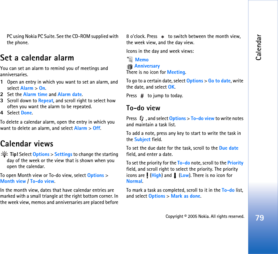 Calendar79Copyright © 2005 Nokia. All rights reserved.PC using Nokia PC Suite. See the CD-ROM supplied with the phone.Set a calendar alarmYou can set an alarm to remind you of meetings and anniversaries.1Open an entry in which you want to set an alarm, and select Alarm &gt; On.2Set the Alarm time and Alarm date.3Scroll down to Repeat, and scroll right to select how often you want the alarm to be repeated.4Select Done.To delete a calendar alarm, open the entry in which you want to delete an alarm, and select Alarm &gt; Off. Calendar views Tip! Select Options &gt; Settings to change the starting day of the week or the view that is shown when you open the calendar.To open Month view or To-do view, select Options &gt; Month view / To-do view.In the month view, dates that have calendar entries are marked with a small triangle at the right bottom corner. In the week view, memos and anniversaries are placed before 8 o’clock. Press   to switch between the month view, the week view, and the day view.Icons in the day and week views: Memo AnniversaryThere is no icon for Meeting.To go to a certain date, select Options &gt; Go to date, write the date, and select OK.Press   to jump to today.To-do viewPress  , and select Options &gt; To-do view to write notes and maintain a task list.To add a note, press any key to start to write the task in the Subject field.To set the due date for the task, scroll to the Due date field, and enter a date.To set the priority for the To-do note, scroll to the Priority field, and scroll right to select the priority. The priority icons are   (High) and   (Low). There is no icon for Normal.To mark a task as completed, scroll to it in the To-do list, and select Options &gt; Mark as done.