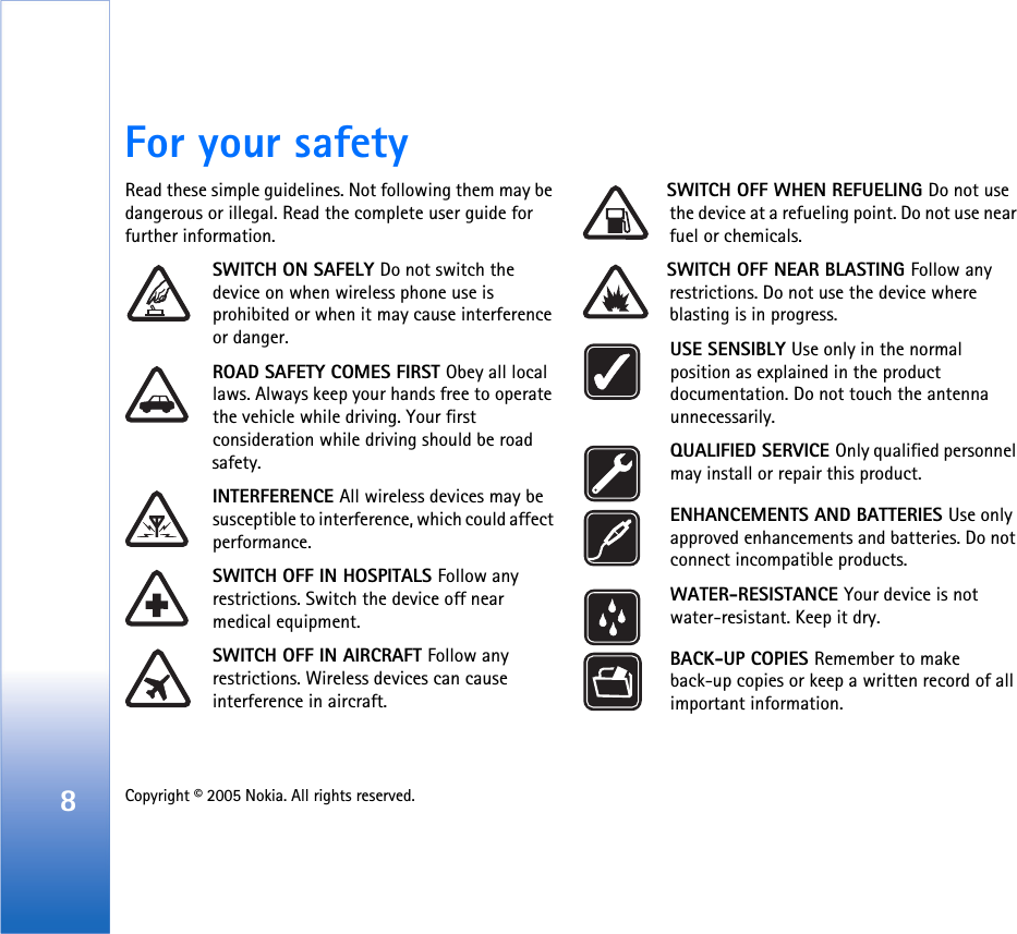 8Copyright © 2005 Nokia. All rights reserved. For your safetyRead these simple guidelines. Not following them may be dangerous or illegal. Read the complete user guide for further information.SWITCH ON SAFELY Do not switch the device on when wireless phone use is prohibited or when it may cause interference or danger.ROAD SAFETY COMES FIRST Obey all local laws. Always keep your hands free to operate the vehicle while driving. Your first consideration while driving should be road safety.INTERFERENCE All wireless devices may be susceptible to interference, which could affect performance.SWITCH OFF IN HOSPITALS Follow any restrictions. Switch the device off near medical equipment.SWITCH OFF IN AIRCRAFT Follow any restrictions. Wireless devices can cause interference in aircraft.SWITCH OFF WHEN REFUELING Do not use the device at a refueling point. Do not use near fuel or chemicals.SWITCH OFF NEAR BLASTING Follow any restrictions. Do not use the device where blasting is in progress. USE SENSIBLY Use only in the normal position as explained in the product documentation. Do not touch the antenna unnecessarily.QUALIFIED SERVICE Only qualified personnel may install or repair this product.ENHANCEMENTS AND BATTERIES Use only approved enhancements and batteries. Do not connect incompatible products.WATER-RESISTANCE Your device is not water-resistant. Keep it dry.BACK-UP COPIES Remember to make back-up copies or keep a written record of all important information.