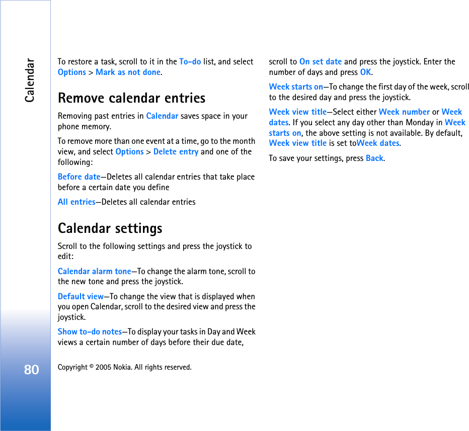 Calendar80 Copyright © 2005 Nokia. All rights reserved. To restore a task, scroll to it in the To-do list, and select Options &gt; Mark as not done.Remove calendar entriesRemoving past entries in Calendar saves space in your phone memory.To remove more than one event at a time, go to the month view, and select Options &gt; Delete entry and one of the following:Before date—Deletes all calendar entries that take place before a certain date you defineAll entries—Deletes all calendar entriesCalendar settingsScroll to the following settings and press the joystick to edit:Calendar alarm tone—To change the alarm tone, scroll to the new tone and press the joystick.Default view—To change the view that is displayed when you open Calendar, scroll to the desired view and press the joystick.Show to-do notes—To display your tasks in Day and Week views a certain number of days before their due date, scroll to On set date and press the joystick. Enter the number of days and press OK.Week starts on—To change the first day of the week, scroll to the desired day and press the joystick.Week view title—Select either Week number or Week dates. If you select any day other than Monday in Week starts on, the above setting is not available. By default, Week view title is set toWeek dates.To save your settings, press Back. 