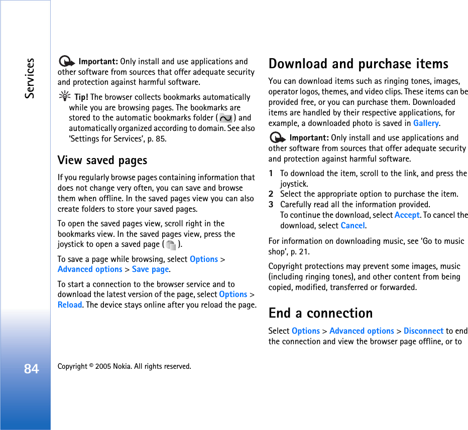 Services84 Copyright © 2005 Nokia. All rights reserved.  Important: Only install and use applications and other software from sources that offer adequate security and protection against harmful software. Tip! The browser collects bookmarks automatically while you are browsing pages. The bookmarks are stored to the automatic bookmarks folder ( ) and automatically organized according to domain. See also ‘Settings for Services’, p. 85.View saved pagesIf you regularly browse pages containing information that does not change very often, you can save and browse them when offline. In the saved pages view you can also create folders to store your saved pages.To open the saved pages view, scroll right in the bookmarks view. In the saved pages view, press the joystick to open a saved page ( ).To save a page while browsing, select Options &gt; Advanced options &gt; Save page. To start a connection to the browser service and to download the latest version of the page, select Options &gt; Reload. The device stays online after you reload the page.Download and purchase itemsYou can download items such as ringing tones, images, operator logos, themes, and video clips. These items can be provided free, or you can purchase them. Downloaded items are handled by their respective applications, for example, a downloaded photo is saved in Gallery. Important: Only install and use applications and other software from sources that offer adequate security and protection against harmful software.1To download the item, scroll to the link, and press the joystick.2Select the appropriate option to purchase the item.3Carefully read all the information provided.To continue the download, select Accept. To cancel the download, select Cancel.For information on downloading music, see ‘Go to music shop’, p. 21.Copyright protections may prevent some images, music (including ringing tones), and other content from being copied, modified, transferred or forwarded.End a connectionSelect Options &gt; Advanced options &gt; Disconnect to end the connection and view the browser page offline, or to 