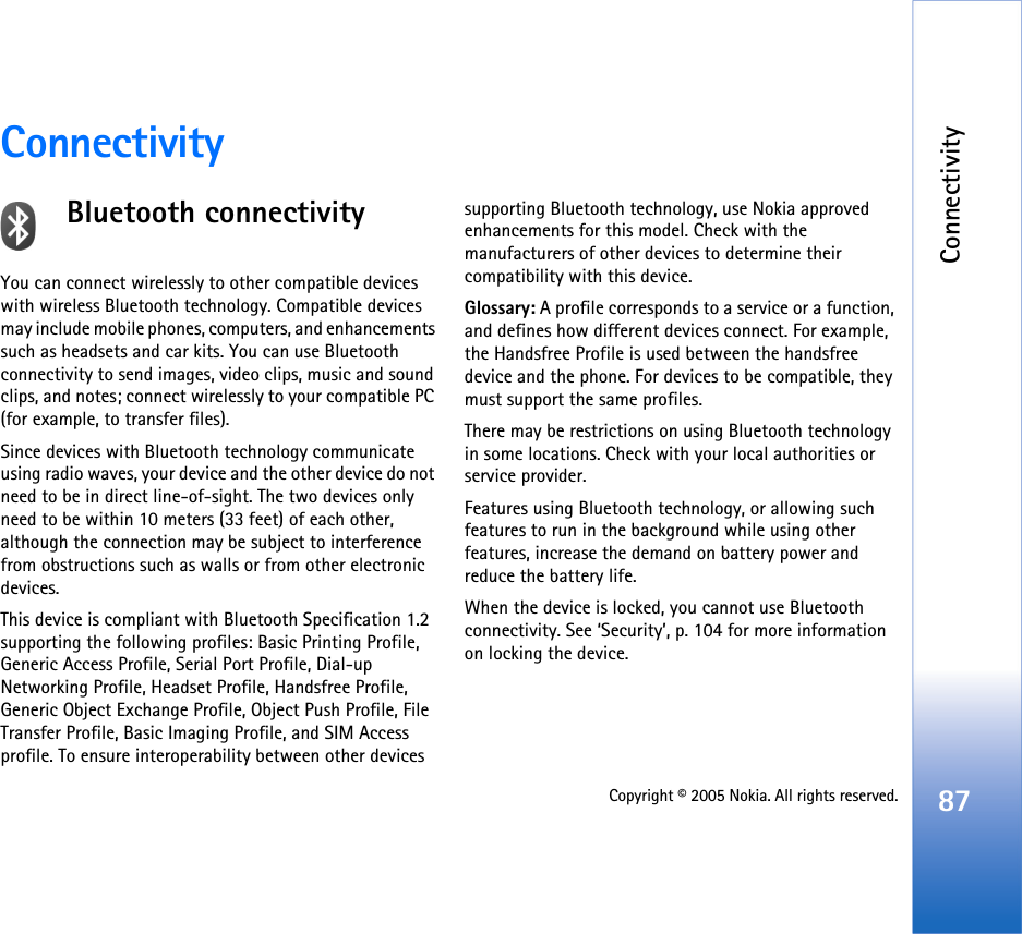 Connectivity87Copyright © 2005 Nokia. All rights reserved.ConnectivityBluetooth connectivityYou can connect wirelessly to other compatible devices with wireless Bluetooth technology. Compatible devices may include mobile phones, computers, and enhancements such as headsets and car kits. You can use Bluetooth connectivity to send images, video clips, music and sound clips, and notes; connect wirelessly to your compatible PC (for example, to transfer files).Since devices with Bluetooth technology communicate using radio waves, your device and the other device do not need to be in direct line-of-sight. The two devices only need to be within 10 meters (33 feet) of each other, although the connection may be subject to interference from obstructions such as walls or from other electronic devices.This device is compliant with Bluetooth Specification 1.2 supporting the following profiles: Basic Printing Profile, Generic Access Profile, Serial Port Profile, Dial-up Networking Profile, Headset Profile, Handsfree Profile, Generic Object Exchange Profile, Object Push Profile, File Transfer Profile, Basic Imaging Profile, and SIM Access profile. To ensure interoperability between other devices supporting Bluetooth technology, use Nokia approved enhancements for this model. Check with the manufacturers of other devices to determine their compatibility with this device.Glossary: A profile corresponds to a service or a function, and defines how different devices connect. For example, the Handsfree Profile is used between the handsfree device and the phone. For devices to be compatible, they must support the same profiles.There may be restrictions on using Bluetooth technology in some locations. Check with your local authorities or service provider.Features using Bluetooth technology, or allowing such features to run in the background while using other features, increase the demand on battery power and reduce the battery life.When the device is locked, you cannot use Bluetooth connectivity. See ‘Security’, p. 104 for more information on locking the device.