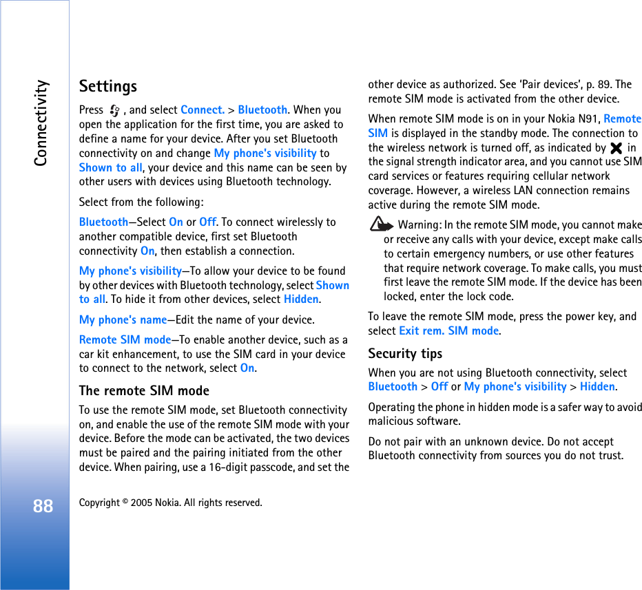 Connectivity88 Copyright © 2005 Nokia. All rights reserved. SettingsPress  , and select Connect. &gt; Bluetooth. When you open the application for the first time, you are asked to define a name for your device. After you set Bluetooth connectivity on and change My phone&apos;s visibility to Shown to all, your device and this name can be seen by other users with devices using Bluetooth technology.Select from the following:Bluetooth—Select On or Off. To connect wirelessly to another compatible device, first set Bluetooth connectivity On, then establish a connection.My phone&apos;s visibility—To allow your device to be found by other devices with Bluetooth technology, select Shown to all. To hide it from other devices, select Hidden.My phone&apos;s name—Edit the name of your device.Remote SIM mode—To enable another device, such as a car kit enhancement, to use the SIM card in your device to connect to the network, select On.The remote SIM modeTo use the remote SIM mode, set Bluetooth connectivity on, and enable the use of the remote SIM mode with your device. Before the mode can be activated, the two devices must be paired and the pairing initiated from the other device. When pairing, use a 16-digit passcode, and set the other device as authorized. See ‘Pair devices’, p. 89. The remote SIM mode is activated from the other device.When remote SIM mode is on in your Nokia N91, Remote SIM is displayed in the standby mode. The connection to the wireless network is turned off, as indicated by   in the signal strength indicator area, and you cannot use SIM card services or features requiring cellular network coverage. However, a wireless LAN connection remains active during the remote SIM mode. Warning: In the remote SIM mode, you cannot make or receive any calls with your device, except make calls to certain emergency numbers, or use other features that require network coverage. To make calls, you must first leave the remote SIM mode. If the device has been locked, enter the lock code.To leave the remote SIM mode, press the power key, and select Exit rem. SIM mode.Security tipsWhen you are not using Bluetooth connectivity, select Bluetooth &gt; Off or My phone&apos;s visibility &gt; Hidden.Operating the phone in hidden mode is a safer way to avoid malicious software.Do not pair with an unknown device. Do not accept Bluetooth connectivity from sources you do not trust.