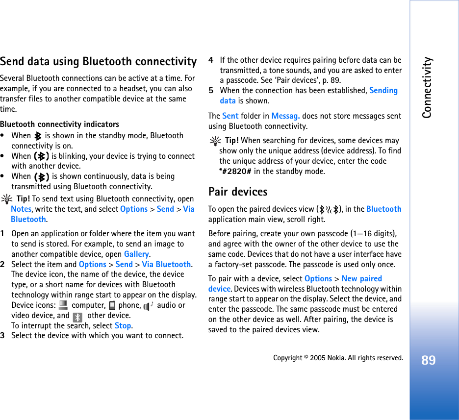 Connectivity89Copyright © 2005 Nokia. All rights reserved.Send data using Bluetooth connectivitySeveral Bluetooth connections can be active at a time. For example, if you are connected to a headset, you can also transfer files to another compatible device at the same time.Bluetooth connectivity indicators• When   is shown in the standby mode, Bluetooth connectivity is on.• When   is blinking, your device is trying to connect with another device.• When   is shown continuously, data is being transmitted using Bluetooth connectivity. Tip! To send text using Bluetooth connectivity, open Notes, write the text, and select Options &gt; Send &gt; Via Bluetooth.1Open an application or folder where the item you want to send is stored. For example, to send an image to another compatible device, open Gallery.2Select the item and Options &gt; Send &gt; Via Bluetooth.  The device icon, the name of the device, the device type, or a short name for devices with Bluetooth technology within range start to appear on the display.Device icons:   computer,   phone,   audio or video device, and   other device.To interrupt the search, select Stop.3Select the device with which you want to connect.4If the other device requires pairing before data can be transmitted, a tone sounds, and you are asked to enter a passcode. See ‘Pair devices’, p. 89.5When the connection has been established, Sending data is shown.The Sent folder in Messag. does not store messages sent using Bluetooth connectivity. Tip! When searching for devices, some devices may show only the unique address (device address). To find the unique address of your device, enter the code *#2820# in the standby mode.Pair devicesTo open the paired devices view ( ), in the Bluetooth application main view, scroll right.Before pairing, create your own passcode (1—16 digits), and agree with the owner of the other device to use the same code. Devices that do not have a user interface have a factory-set passcode. The passcode is used only once.To pair with a device, select Options &gt; New paired device. Devices with wireless Bluetooth technology within range start to appear on the display. Select the device, and enter the passcode. The same passcode must be entered on the other device as well. After pairing, the device is saved to the paired devices view.