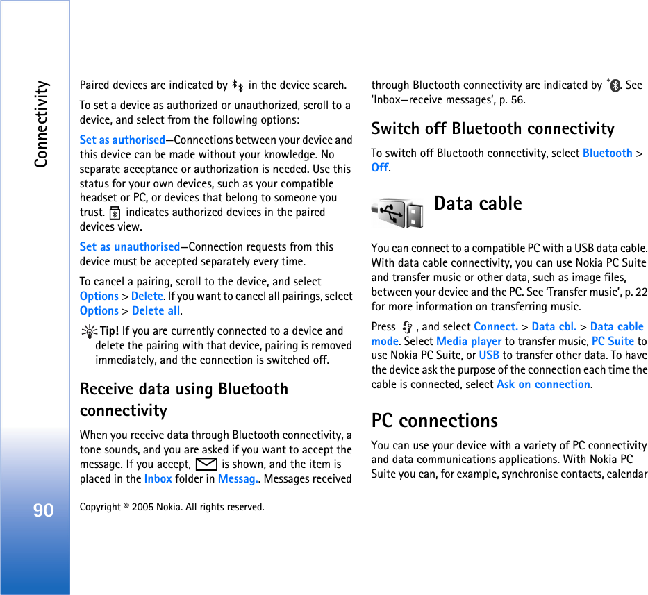 Connectivity90 Copyright © 2005 Nokia. All rights reserved. Paired devices are indicated by   in the device search.To set a device as authorized or unauthorized, scroll to a device, and select from the following options:Set as authorised—Connections between your device and this device can be made without your knowledge. No separate acceptance or authorization is needed. Use this status for your own devices, such as your compatible headset or PC, or devices that belong to someone you trust.  indicates authorized devices in the paired devices view.Set as unauthorised—Connection requests from this device must be accepted separately every time.To cancel a pairing, scroll to the device, and select Options &gt; Delete. If you want to cancel all pairings, select Options &gt; Delete all.Tip! If you are currently connected to a device and delete the pairing with that device, pairing is removed immediately, and the connection is switched off.Receive data using Bluetooth connectivityWhen you receive data through Bluetooth connectivity, a tone sounds, and you are asked if you want to accept the message. If you accept,   is shown, and the item is placed in the Inbox folder in Messag.. Messages received through Bluetooth connectivity are indicated by  . See ‘Inbox—receive messages’, p. 56.Switch off Bluetooth connectivityTo switch off Bluetooth connectivity, select Bluetooth &gt; Off.Data cableYou can connect to a compatible PC with a USB data cable. With data cable connectivity, you can use Nokia PC Suite and transfer music or other data, such as image files, between your device and the PC. See ‘Transfer music’, p. 22 for more information on transferring music.Press  , and select Connect. &gt; Data cbl. &gt; Data cable mode. Select Media player to transfer music, PC Suite to use Nokia PC Suite, or USB to transfer other data. To have the device ask the purpose of the connection each time the cable is connected, select Ask on connection.PC connectionsYou can use your device with a variety of PC connectivity and data communications applications. With Nokia PC Suite you can, for example, synchronise contacts, calendar 