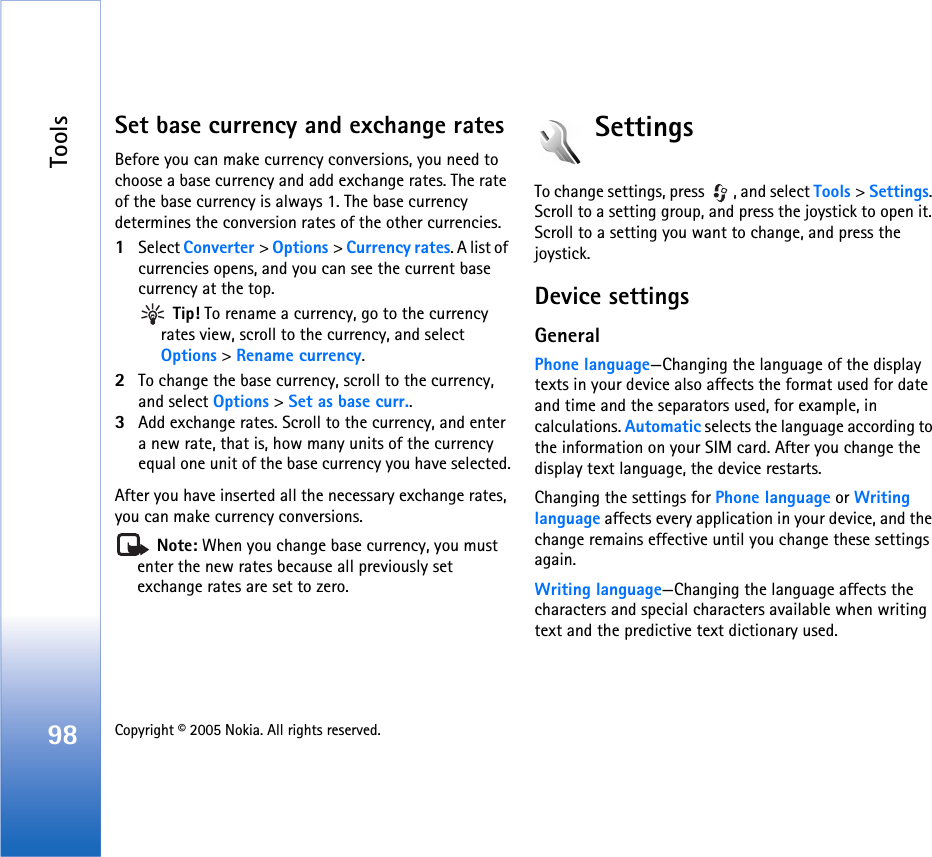 Tools98 Copyright © 2005 Nokia. All rights reserved. Set base currency and exchange ratesBefore you can make currency conversions, you need to choose a base currency and add exchange rates. The rate of the base currency is always 1. The base currency determines the conversion rates of the other currencies.1Select Converter &gt; Options &gt; Currency rates. A list of currencies opens, and you can see the current base currency at the top. Tip! To rename a currency, go to the currency rates view, scroll to the currency, and select Options &gt; Rename currency.2To change the base currency, scroll to the currency, and select Options &gt; Set as base curr..3Add exchange rates. Scroll to the currency, and enter a new rate, that is, how many units of the currency equal one unit of the base currency you have selected.After you have inserted all the necessary exchange rates, you can make currency conversions. Note: When you change base currency, you must enter the new rates because all previously set exchange rates are set to zero. SettingsTo change settings, press  , and select Tools &gt; Settings. Scroll to a setting group, and press the joystick to open it. Scroll to a setting you want to change, and press the joystick.Device settingsGeneralPhone language—Changing the language of the display texts in your device also affects the format used for date and time and the separators used, for example, in calculations. Automatic selects the language according to the information on your SIM card. After you change the display text language, the device restarts.Changing the settings for Phone language or Writing language affects every application in your device, and the change remains effective until you change these settings again.Writing language—Changing the language affects the characters and special characters available when writing text and the predictive text dictionary used.