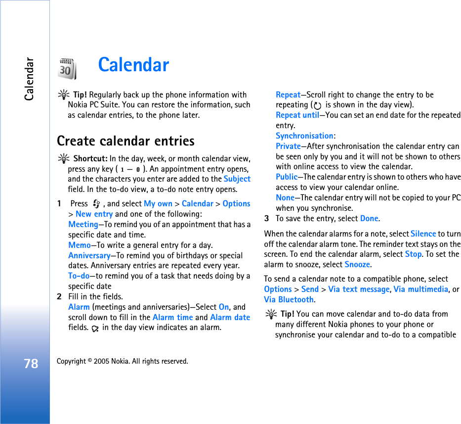 Calendar78 Copyright © 2005 Nokia. All rights reserved. Calendar Tip! Regularly back up the phone information with Nokia PC Suite. You can restore the information, such as calendar entries, to the phone later.Create calendar entries Shortcut: In the day, week, or month calendar view, press any key ( — ). An appointment entry opens, and the characters you enter are added to the Subject field. In the to-do view, a to-do note entry opens.1 Press  , and select My own &gt; Calendar &gt; Options &gt; New entry and one of the following: Meeting—To remind you of an appointment that has a specific date and time. Memo—To write a general entry for a day.Anniversary—To remind you of birthdays or special dates. Anniversary entries are repeated every year.To-do—to remind you of a task that needs doing by a specific date2Fill in the fields.Alarm (meetings and anniversaries)—Select On, and scroll down to fill in the Alarm time and Alarm date fields.   in the day view indicates an alarm.Repeat—Scroll right to change the entry to be repeating (  is shown in the day view).Repeat until—You can set an end date for the repeated entry.Synchronisation:Private—After synchronisation the calendar entry can be seen only by you and it will not be shown to others with online access to view the calendar. Public—The calendar entry is shown to others who have access to view your calendar online. None—The calendar entry will not be copied to your PC when you synchronise.3To save the entry, select Done.When the calendar alarms for a note, select Silence to turn off the calendar alarm tone. The reminder text stays on the screen. To end the calendar alarm, select Stop. To set the alarm to snooze, select Snooze.To send a calendar note to a compatible phone, select Options &gt; Send &gt; Via text message, Via multimedia, or Via Bluetooth. Tip! You can move calendar and to-do data from many different Nokia phones to your phone or synchronise your calendar and to-do to a compatible 