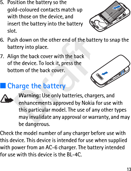 Draft135. Position the battery so the gold-coloured contacts match up with those on the device, and insert the battery into the battery slot.6. Push down on the other end of the battery to snap the battery into place.7. Align the back cover with the back of the device. To lock it, press the bottom of the back cover.■Charge the batteryWarning: Use only batteries, chargers, and enhancements approved by Nokia for use with this particular model. The use of any other types may invalidate any approval or warranty, and may be dangerous.Check the model number of any charger before use with this device. This device is intended for use when supplied with power from an AC-6 charger. The battery intended for use with this device is the BL-4C.