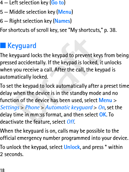 Draft184 — Left selection key (Go to)5 — Middle selection key (Menu)6 — Right selection key (Names)For shortcuts of scroll key, see &quot;My shortcuts,&quot; p. 38.■KeyguardThe keyguard locks the keypad to prevent keys from being pressed accidentally. If the keypad is locked, it unlocks when you receive a call. After the call, the keypad is automatically locked.To set the keypad to lock automatically after a preset time delay when the device is in the standby mode and no function of the device has been used, select Menu &gt; Settings &gt; Phone &gt; Automatic keyguard &gt; On, set the delay time in mm:ss format, and then select OK. To deactivate the feature, select Off.When the keyguard is on, calls may be possible to the official emergency number programmed into your device.To unlock the keypad, select Unlock, and press * within 2 seconds.