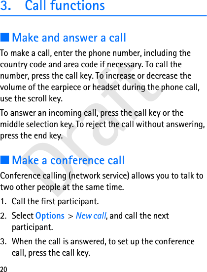 Draft203. Call functions■Make and answer a callTo make a call, enter the phone number, including the country code and area code if necessary. To call the number, press the call key. To increase or decrease the volume of the earpiece or headset during the phone call, use the scroll key.To answer an incoming call, press the call key or the middle selection key. To reject the call without answering, press the end key.■Make a conference callConference calling (network service) allows you to talk to two other people at the same time.1. Call the first participant.2. Select Options &gt; New call, and call the next participant.3. When the call is answered, to set up the conference call, press the call key.