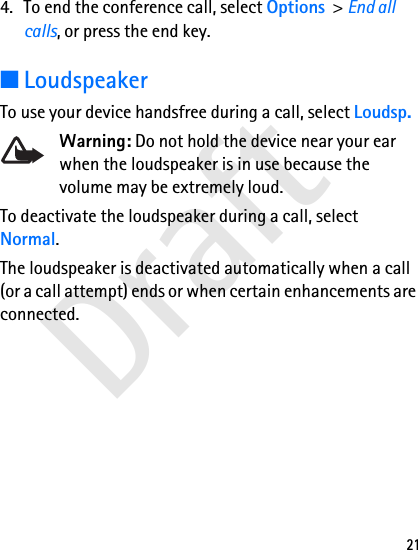 Draft214. To end the conference call, select Options &gt; End all calls, or press the end key.■LoudspeakerTo use your device handsfree during a call, select Loudsp.Warning: Do not hold the device near your ear when the loudspeaker is in use because the volume may be extremely loud.To deactivate the loudspeaker during a call, select Normal.The loudspeaker is deactivated automatically when a call (or a call attempt) ends or when certain enhancements are connected.
