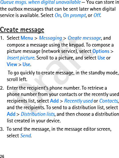 Draft26Queue msgs. when digital unavailable — You can store in the outbox messages that can be sent later when digital service is available. Select On, On prompt, or Off.Create message1. Select Menu &gt; Messaging &gt; Create message, and compose a message using the keypad. To compose a picture message (network service), select Options &gt; Insert picture. Scroll to a picture, and select Use or View &gt; Use. To go quickly to create message, in the standby mode, scroll left.2. Enter the recipient’s phone number. To retrieve a phone number from your contacts or the recently used recipients list, select Add &gt; Recently used or Contacts, and the recipients. To send to a distribution list, select Add &gt; Distribution lists, and then choose a distribution list created in your device.3. To send the message, in the message editor screen, select Send.